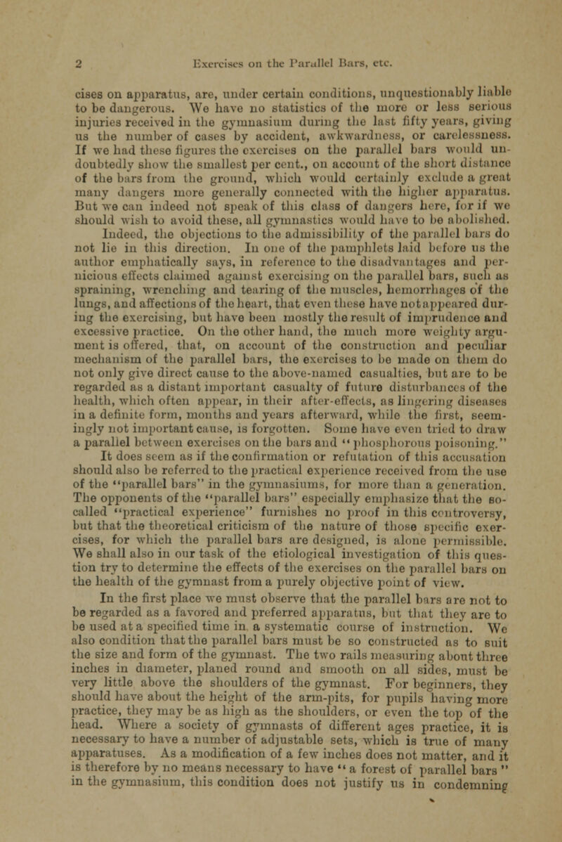 cises on apparatus, art', under certain conditions, unquestionably liable to be dangerous. We have no statistics of the more or less serious injuries received in the gymnasium during the last fifty years, giving us the number of cas.s by accident, awkwardness, or oarelessni If we had these figures the oxeroisea on the parallel bars would wa doubtedly show the smallest per cent., on account of the short distance of the bars from the ground, which would certainly exclude a ie,it many dangers more generally connected with the higher apparatus. But we can indeed not speak of this class of dangers h<rc, for if we should wish to avoid these, all gymnastics would have to ho abolished. Indeed, the objections to the admissibility of the parallel bars do not lie in this direction. In one of the pamphlets laid bt foro us the author emphatically says, in reference to the disadvantages and per nicious effects claimed against exercising on the parallel bars, such as spraining, wrenching and tearing of the muscles, hemorrhages of the lungs, and affections of the heart, that even these have not appeared dur- ing the exercising, but have been mostly the result of imprudence and excessive practice. On the other hand, the much more weighty argu- ment is offered, that, on account of the construction and peculiar mechanism of the parallel bars, the exercises to be made on them do not only give direct cause to the above-named casualties, but are to be regarded as a distant important casualty of future disturbances of the health, which often appear, in their after effects, as lingering diseases in a definite form, months and years afterward, while the first, seem- ingly not important cause, is forgotten. Some have even tried to draw a parallel between exercises on the bars and phosphorous poisoning. It does stem as if the confirmation or refutation of this accusation should also be referred to the practical experience received from the use of the parallel bars in the gymnasiums, for more than u generation. The opponents of the parallel bars especially emphasize that the so- called practical experience furnishes no proof in this controversy, but that the theoretical criticism of the nature of those specific exer- cises, for which the parallel bars are designed, is alone permissible. We shall also in our task of the etiological investigation of this ques- tion try to determine the effects of the exercises on the parallel bars on the health of the gymnast from a purely objective point of view. In the first place we must observe that the parallel bars are not to be regarded as a favored and preferred apparatus, but that they are to be used at a specified time in a systematic course of instruction. We also condition that the parallel bars must be so constructed as to suit the size and form of the gymnast. The two rails measuring about three inches in diameter, planed round and smooth on all sides, must be very little above the shoulders of the gymnast. For beginners, they should have about the height of the arm-pits, for pupils having more practice, they may be as high as the shoulders, or even the top of the head. Where a society of gymnasts of different ages practice, it is necessary to have a number of adjustable sets, which is true of many apparatuses. As a modification of a few inches does not matter, and it is therefore by no means necessary to have  a forest of parallel bars  in the gymnasium, this condition does not justify us in condemning