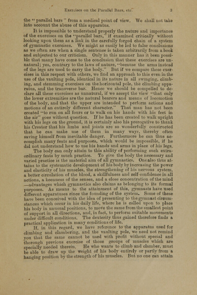 the  parallel bars  from a medical point of view. We shall not take into account the abuse of this apparatus. It is impossible to understand properly the nature and importance of the exercises on the parallel bars,' if examined critically without looking upon them as a link in the carefully forged chain of a system of gymnastic exercises. We might as easily be led to false conclusions as we often are when a single sentence is taken arbitrarily from a book and subjected to our criticism. Only in this manner has it been possi- ble that many have come to the conclusion that these exercises are un- natural; yes, contrary to the laws of nature, because the arms instead of the legs are used to carry the body. But if we compare these exer- cises in this respect with others, we find an approach to this even in the use of the vaulting pole, identical in its nature in all swinging, climb- ing, and stemming exercises on the horizontal pole, the climbing appa- ratus, and the transverse bar. Hence we should be compelled to de- clare all these exercises as unnatural, if we accept the view that only the lower extremities are the natural bearers and means of locomotion of the body, and that the upper are intended to perform actions and motions of an entirely different character. That man has not been created to run on all fours or to walk on his hands with his feet in the air goes without question. If he has been created to walk upright with his legs on the ground, it is certainly also his prerogative to thank his Creator that his limbs and joints are so wonderfully constructed that he can make use of them in many ways, thereby often saving himself from inevitable danger. Furthermore he can thus ac- complish many feats and purposes, which would be impossible, if he did not understand how to use his hands and arms in place of his legs. The body can only attain to this ability of performing such extra- ordinary feats by much practice. To give the body the necessary and varied practice is the material aim of all gymnastics. One also thus at- tains to the systematic development of his body by increasing the power and elasticity of his muscles, the strengthening of his nervous system, a better circulation of the blood, a skillfulness and self-confidence in all actions, a keenness of the senses, and a close concentration of the mind advantages which gymnastics also claims as belonging to its formal purposes. As means to the attainment of this, gymnasts have used different apparatuses since the founding of the system. Some of these have been conceived with the idea of presenting to the gymnast circum- stances which occur in his daily life, where he is called upon to place his body in unusual positions, to move the same from the smallest point of support in all directions, and, in fact, to perform suitable movements under difficult conditions. The dexterity thus gained therefore finds a practical application in many conditions of life. If, in this regard, we have reference to the apparatus used for climbing and clambering, and the vaulting pole, we need not remind you that the same cannot be used with profit without special and thorough previous exercise of those groups of muscles which are specially needed therein. He who wants to climb and clamber, must be able to draw up the weight of his body entirely or partly from a hanging position by the strength of his muscles. But no one can attain