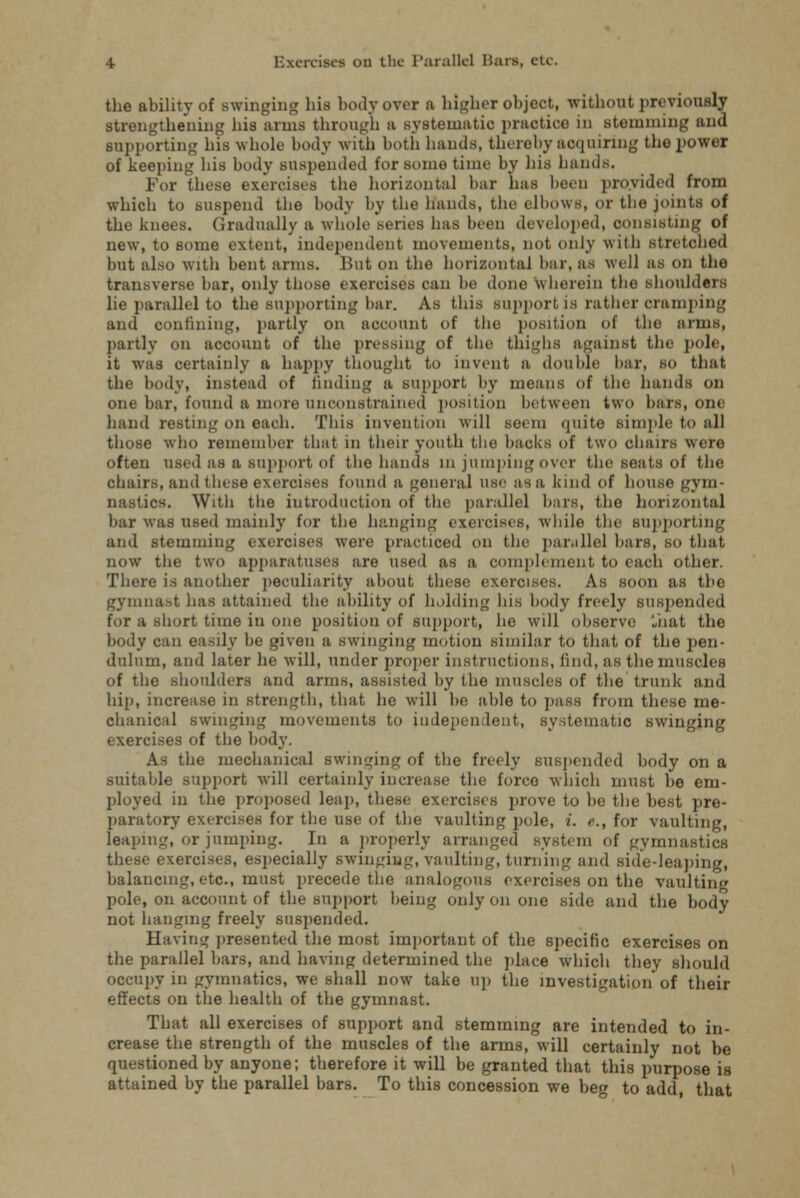 the ability of swinging his body over a higher object, without previously strengthening his anna through a systematic practice in stemming and supporting his whole body with both hands, thereby acquiring the power of keeping his body suspended for some time by his hands. For these exercises the horizontal bar has been provided from which to suspend the body by the hands, the elbows, or the joints of the knees. Gradually a whole series has been developed, consisting of new, to some extent, independent movements, not only with stretched but also with bent arms. But on the horizontal bar, as well as on the transverse bar, only those exercises can be done wherein the shoulders lie parallel to the supporting bar. As this support is rather cramping and confining, partly on account of the position of the arms, partly on account of the pressing of the thighs against the pole, it was certainly a happy thought to invent a double bar, so that the body, instead of finding a support, by means of the hands on one bar, found a mote unconstrained position between two bars, one hand resting on each. This invention will seem quite simple to all those who remember that in their youth the hacks of two chairs were often used as a support of the hands in jumping over the seats of the chairs, and these exercises found a general use as a kind of house gym nasties. With the introduction of the parallel bars, the horizontal bar was used mainly for the hanging exercises, while the supporting and stemming exercises were practiced on the parallel bars, so that now the two apparatuses are used as a complement to each other. There is another peculiarity about these exercises. As soon as the gymnast lias attained the ability of holding his body freely suspended for a short time in one position of support, he will observe Liiat the body can easily be given a swinging motion similar to that of the pen- dulum, and later he will, under proper instructions, find, as the muscles of the shoulders and arms, assisted by the muscles of the trunk and hip, increase in strength, that he will be able to pass from these me- chanical swinging movements to independent, systematic swinging exercises of the body. As the mechanical swinging of the freely suspended body on a suitable support will certainly increase the force which must be em- ployed in the proposed leap, these exercises prove to be the best pre- paratory exercises for the use of the vaulting pole, i. <>., for vaulting, leaping, or jumping. In a properly arranged system of gymnastics these exercises, especially swinging, vaulting, turning and side-leaping, balancing, etc., must precede the analogous exercises on the vaulting pole, on account of the support being only on one side and the body not hanging freely suspended. Having presented the most important of the specific exercises on the parallel bars, and having determined the place which they should occupy in gymnatics, we shall now take up the investigation'of their effects on the health of the gymnast. That all exercises of support and stemming are intended to in- crease the strength of the muscles of the arms, will certainly not be questioned by anyone; therefore it will be granted that this purpose is attained by the parallel bars. To this concession we beg to add, that