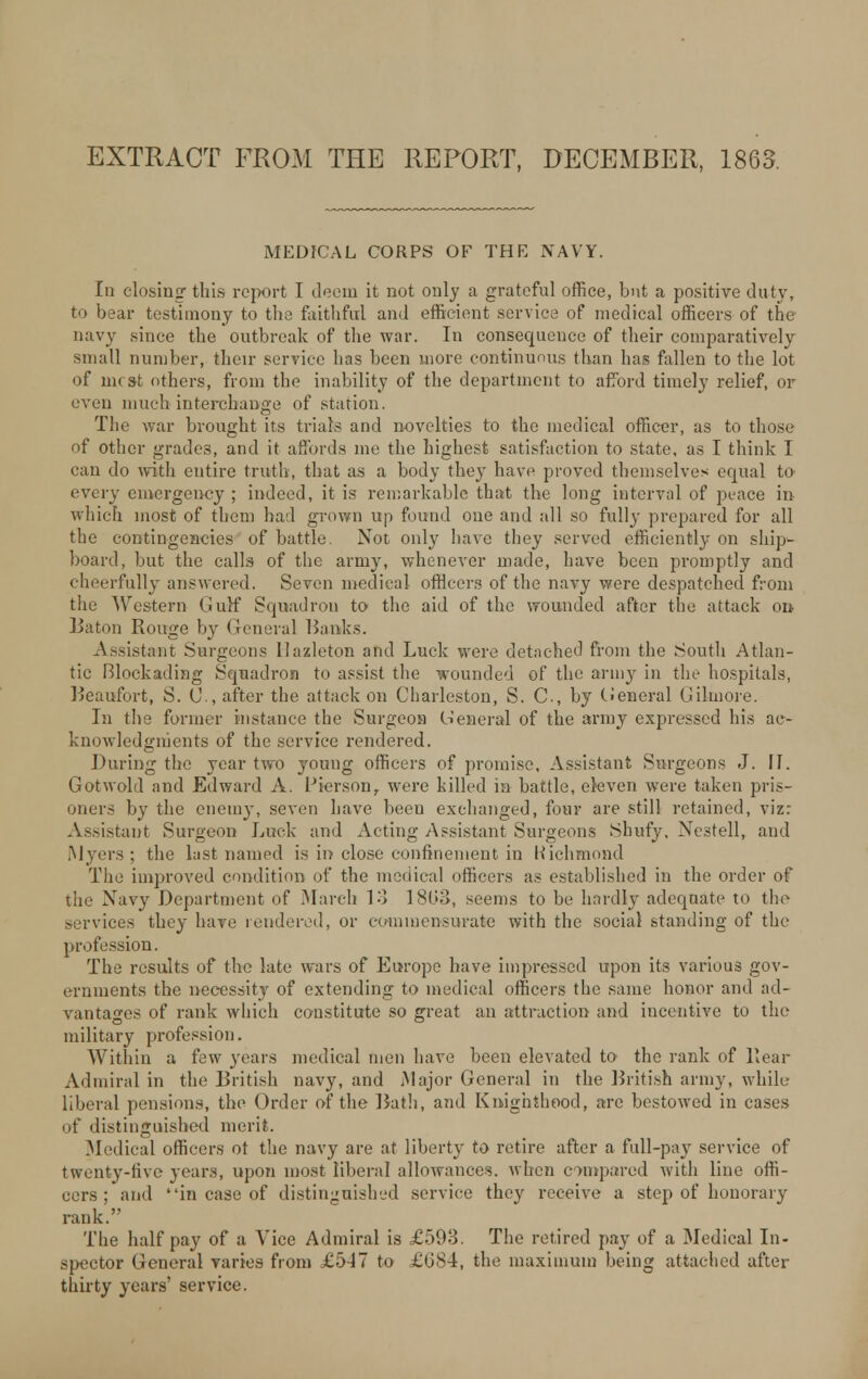 EXTRACT FROM THE REPORT, DECEMBER, 1863. MEDICAL CORPS OF THE NAVY. In closing this report I deem it not only a grateful office, but a positive duty, to bear testimony to the faithful and efficient service of medical officers of the navy since the outbreak of the war. In consequence of their comparatively small number, their service has been more continuous than has fallen to the lot of mr st others, from the inability of the department to afford timely relief, or even much interchange of station. The war brought its trials and novelties to the medical officer, as to those of other grades, and it affords me the highest satisfaction to state, as I think I can do with entire truth, that as a body they have proved themselves equal to every emergency; indeed, it is remarkable that the long interval of peace in which most of them bad grown up found one and all so fully prepared for all the contingencies of battle. Not only have they served efficiently on ship- board, but the calls of the army, whenever made, have been promptly and cheerfully answered. Seven medical officers of the navy were despatched from the Western Gulf Scpiadron to the aid of the wounded after the attack on Baton Rouge by General Ranks. Assistant Surgeons llazleton and Luck were detached from the South Atlan- tic Blockading Squadron to assist the wounded of the army in the hospitals, Reaufort, S. C, after the attack on Charleston, S. C, by tieneral Gilmore. In the former instance the Surgeon (General of the army expressed his ac- knowledgments of the service rendered. During the year two young officers of promise, Assistant Surgeons J. If. Gotwold and Edward A. Pierson, were killed in battle, eleven were taken pris- oners by the enemy, seven have beeu exchanged, four are still retained, viz: Assistant Surgeon Luck and Acting Assistant Surgeons Shufy, Nestell, and ■Myers; the last named is in close confinement in Richmond The improved condition of the medical officers as established in the order of the Navy Department of March 13 1808, seems to be hardly adequate to the services they have rendered, or commensurate with the social standing of the profession. The results of the late wars of Europe have impressed upon its various gov- ernments the necessity of extending to medical officers the same honor and ad- vantages of rank which constitute so great an attraction and incentive to the military profession. Within a few years medical men have been elevated to the rank of Rear Admiral in the British navy, and Major General in the Rritish army, while liberal pensions, the Order of the Rath, and Knighthood, are bestowed in cases of distinguished merit. Medical officers ot the navy are at liberty to retire after a full-pay service of twenty-five rears, upon most liberal allowances, when ompared with line offi- cers; and in case of distinguished service they receive a step of honorary rank. The half pay of a Vice Admiral is £593. The retired pay of a Medical In- spector General varies from £5-17 to £684, the maximum being attached after thirty years' service.