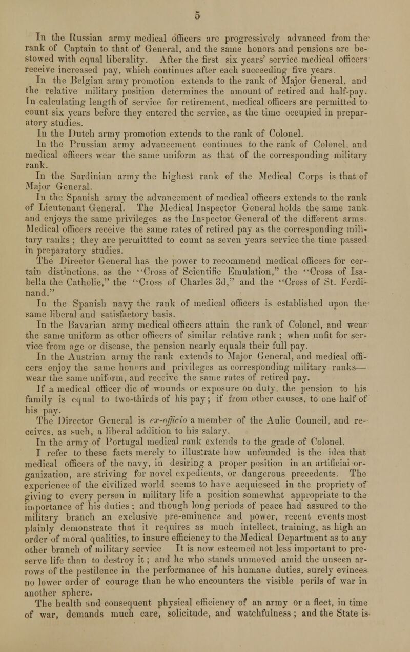 In the Russian army medical officers are progressively advanced from the1 rank of Captain to that of General, and the same honors and pensions are be- stowed with equal liberality. After the first sis years' service medical officers receive increased pay, which continues after each succeeding five years. In the Belgian army promotion extends to the rank of Major General, and the relative military position determines the amount of retired and half-pay. In calculating length of service for retirement, medical officers are permitted to count six years before they entered the service, as the time occupied in prepar- atory studies. In the Dutch army promotion extends to the rank of Colonel. In the Prussian army advancement continues to the rank of Colonel, and medical officers wear the same uniform as that of the corresponding military rank. In the Sardinian army the highest rank of the Medical Corps is that of Major General. In the Spanish army the advancement of medical officers extends to the rank of Lieutenant General. The Medical Inspector General holds the same iank and enjoys the same privileges as the Inspector General of the different arms. Medical officers receive the same rates of retired pay as the corresponding mili- tary ranks ; they are permittted to count as seven years service the time passed in preparatory studies. The Director General has the power to recommend medical officers for cer- tain distinctions, as the Cross of Scientific Emulation, the Cross of Isa- bella the Catholic, the Cross of Charles 3d, and the Cross of St. Ferdi- nand. In the Spanish navy the rank of medical officers is established upon the- same liberal and satisfactory basis. In the Bavarian army medical officers attain the rank of Colonel, and wear, the same uniform as other officers of similar relative rank ; when unfit for ser- vice from age or disease, the pension nearly equals their full pay. In the Austrian army the rank extends to Major General, and medical offi- cers enjoy the same honors and privileges as corresponding military ranks— wear the same uniform, and receive the same rates of retired pay. If a medical officer die of wounds or exposure on duty, the pension to his family is equal to two-thirds of his pay; if from other causes, to one half of his pay. The Director General is cx-nfficio a member of the Aulic Council, and re- ceives, as such, a liberal addition to his salary. In the army of Portugal medical rank extends to the grade of Colonel. I refer to these facts merely to illustrate how unfounded is the idea that medical officers of the navy, in desiring a proper position in an artificial or- ganization, are striving for novel expedients, or dangerous precedents. The experience of the civilized world seems to have acquiesced in the propriety of giving to every person in military life a position somewhat appropriate to the importance of his duties: and though long periods of peace had assured to the military branch an exclusive pre-eminence and power, recent events most plainly demonstrate that it requires as much intellect, training, as high an order of moral qualities, to insure efficiency to the Medical Department as to any other branch of military service It is now esteemed not less important to pre- serve life than to destroy it; and he who stands unmoved amid the unseen ar- rows of the pestilence in the performance of his humane duties, surely evinces no lower order of courage than he who encounters the visible perils of war in another sphere. The health and consequent physical efficiency of an army or a fleet, in time of war, demands much care, solicitude, and watchfulness ; and the State is