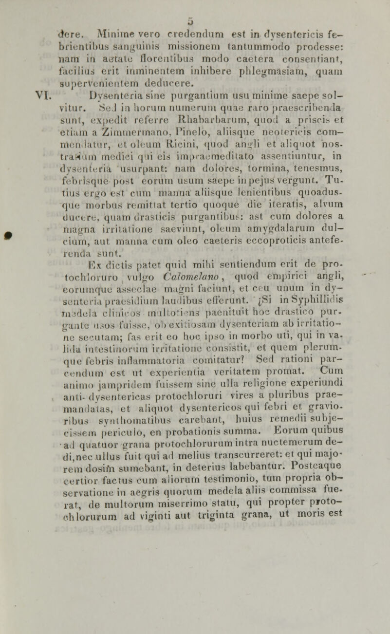 dere. Minime vero credendum est in dysenfericis fe- brientibU8 sanguinis missionem tantummodo prodesse: nam iu aetate florentibUs modo caetera consentiant, facilius erit inminentem inhibere phlcgmasiam, quam superVenienterh deducere. VI. Dysehteria sine purgantium usufninime saepe sol- viiur. SeJ in iiorum numerum quae riro praescriben la sunt, expedit referre Rhabarbarum, quod a priscia et etlam a Zimmefmano, 1'inelo, aliisque neotericis coin- meh latUr, et oleum Elicini, quod ahgli et aliquot nos- trartum medlei qui eis impraertieditato assentiuntur, in dyseniefia usurpant: nam dolqres, tormina, tenesmus, febrlsque pbst eorvirn usum saepe inpejus'vefgunt. Tu- tius ergrj esl cufn nianua aliisque lenientibus quoadus- que morbus remitiat tertio quoque die iteralis, alvum ducere, quam draslicis purgantibus: ast cum dolores a nragna irritatione saevinnt, oleum amygdalarum dul- cium, aut manha cum oleo caeteris eccopfoticis antefe- renda sunt. \)\ dictia patet quid mihi sentiendum erit de pro- tochrloruro vuigo CalomeJaiio, qubd empirici angli, eorumquo asseclae magni faciunt, et ceu unuin in dy- senteria pracsidium laudibuS efferurtt. jSi in Syphillidi* madela clintcos multoti«n3 paenitrft hoc drastico pur. gante usoa fuiase, obexitioaam dysenteriarh abirritatio- ne secutam; fas erit eo hoc ipso in morbo uti, qui in va. lida intestinoriim irritatione consistit, et qucm plerum- qde febris inffiammatoria cotnitaturl Sed rationi par- cendum cst ut experientia verilatem proinat. Cum animo jampriderd fuissem sine uila religione experiundi anli-(Ivseiiteiicas protochloruri vires a plUribus prae- mandatas, el aliquot dysentericos qui febri et gravio- ribus syniliouiatiliiis carebant, liuius remedii subje- ci-sem perieuio, en probationis summa. Eorum quibus al qtiatuor grana pmtoehlorurum intra nuclemerum de- di,nec ullus fuit qui ad melius transcurreret: ei qui inajo- remdosim sumeb&rft, in deterius labebantur. Posteaqtie certior factus cum aiiorum testimonio, tuin propria ob- servationein aegrfci qiiorum medela aliis commissa fue. rat, de multorum miserrimo statu, qui proptor proto- chlorurum ad vigihti aUt triginta grana, ut moris est