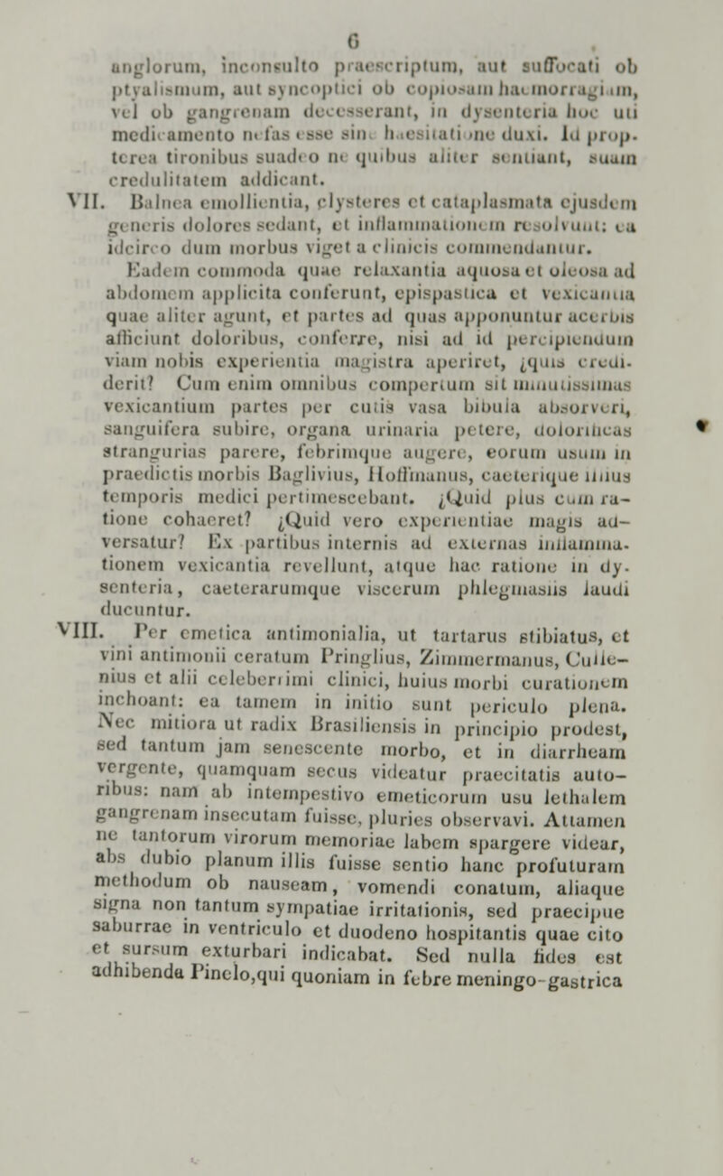 (•» anglorum, inconiulto praescriptum, aul auffbcati ob ptyaliamum, aut ayncoptici ob copiodam hacmorragium, \tj ob gangrenam deeesserant, in dyaenteria boc uti mcdi amento nefaa eaae ain b eaitatiune duxi. Idprop. terea tironibua auadeo m quibua aJiter aenUant, auam credulitatem addicant. VII. Balnea emollii ntia, plysterea e( cataplaamata ejuadi m qy neria dolorea Bedant, el inflammatiom m n lolvuut; ea idcirco dum morbua viget a clinicis commendantur. Badem commoda quae relaxantia aquoaaet oieoaaad abdomi m applicita conferunt, epiapaatica el vexicanua quae aliter agunt, et partea ad quas apponuntur acerbia afficiunt doloribus, conferre, nisi ad id percipiendum viam nobia experientia magistra aperiret, {,quia creUi. deritl Cura enim omnibua compertum sit mrauuaaiimu vexicantium partea per cutis vasa bibula absorveri, aanguifera subire, organa urinaria petere, doioribcaa strangurias parere, febriraque augeri , eorura usum in praedictis morbis Baglivius, HofFraanus, caeterique iiiiua temporis medici pertimescebant. ^Quid pius cum iu- tioae cohaeret? &Quid vero expem utiae magia au- versajtur? Iv\ partibus internis ad externaa uiHamma. tionem vexicantia revellunt, atque hac ratione in dy. Benteria, caeterarumque viscerum phlegraasiia JauUi ducuntur. VIII. Per emetica antimonialia, ut tartarus atibiatus, et vini antiraonii ceratum Pringlius, Zimmermanus, Cuiie- bhm <t alii celeberrimi clinici, huius morbi curationem inchoant: ea tamem in initio Bunt periculo pJena, Nec mitiora ut radix Brasiliensis in principio prodeat, sed tantum jam aenescente morbo, et in diarrheam vergente, quamquam aecus videatur praecitatis auto- ribus: nam ab intempestivo emeticorum usu lethalem gangrenam lnsecutam fuisse, pluries obaervavi. Attamen ne tantorum virorum memoriae labem «pargere videar, abs dubio planum illis fuisse sentio hanc profuturam methodum ob nauseam, vomendi conatum, aliaque signa non tantum aympatiae irritationis, sed praecipue saburrae m ventriculo et duodeno hospitantis quae cito et sursum exturbari indicabat. Sed nulla hdes est adhibendu Pinelo,qui quoniam in febremeningo-gastrica