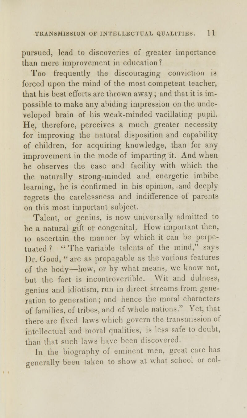 pursued, lead to discoveries of greater importance than mere improvement in education? Too frequently the discouraging conviction is forced upon the mind of the most competent teacher, that his best efforts are thrown away; and that it is im- possible to make any abiding impression on the unde- veloped brain of his weak-minded vacillating pupil. He, therefore, perceives a much greater necessity for improving the natural disposition and capability of children, for acquiring knowledge, than for any improvement in the mode of imparting it. And when he observes the ease and facility with which the the naturally strong-minded and energetic imbibe learning, he is confirmed in his opinion, and deeply regrets the carelessness and indifference of parents on this most important subject. Talent, or genius, is now universally admitted to be a natural gift or congenital. How important then, to ascertain the manner by which it can be perpe- tuated ?  The variable talents of the mind, says Dr. Good,  are as propagable as the various features of the body—how, or by what means, we know not, but the fact is incontrovertible. Wit and dulness, genius and idiotism, run in direct streams from gene- ration to generation; and hence the moral characters of families, of tribes, and of whole nations. Yet, that there are fixed laws which govern the transmission of intellectual and moral qualities, is less safe to doubt, than that such laws have been discovered. In the biography of eminent men, great care has generally been taken to show at what school or col-