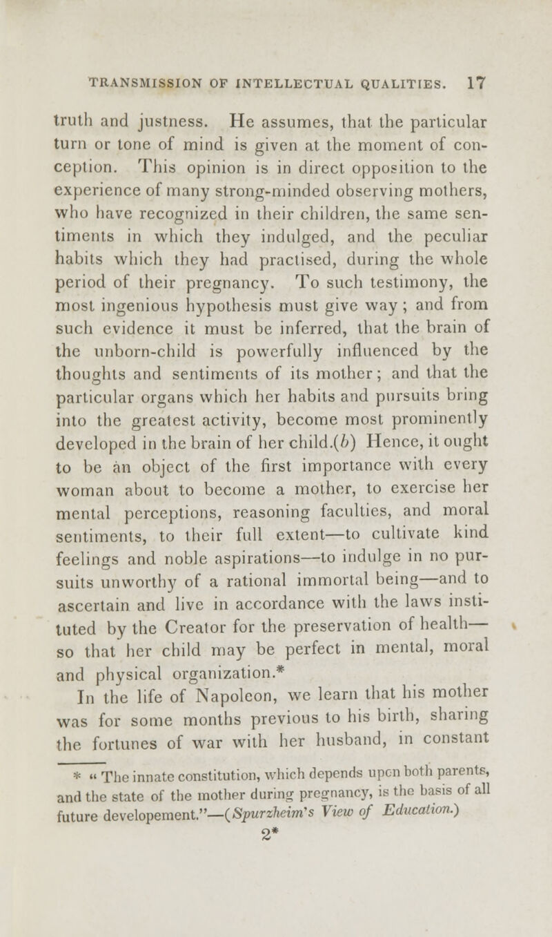 truth and justness. He assumes, that the particular turn or tone of mind is given at the moment of con- ception. This opinion is in direct opposition to the experience of many strong-minded observing mothers, who have recognized in their children, the same sen- timents in which they indulged, and the peculiar habits which they had practised, during the whole period of their pregnancy. To such testimony, the most ingenious hypothesis must give way; and from such evidence it must be inferred, that the brain of the unborn-child is powerfully influenced by the thoughts and sentiments of its mother; and that the particular organs which her habits and pursuits bring into the greatest activity, become most prominently developed in the brain of her child.(i) Hence, it ought to be an object of the first importance with every woman about to become a mother, to exercise her mental perceptions, reasoning faculties, and moral sentiments, to their full extent—to cultivate kind feelings and noble aspirations—to indulge in no pur- suits unworthy of a rational immortal being—and to ascertain and live in accordance with the laws insti- tuted by the Creator for the preservation of health— so that her child may be perfect in mental, moral and physical organization.* In the life of Napoleon, we learn that his mother was for some months previous to his birth, sharing the fortunes of war with her husband, in constant * » The innate constitution, which depends upon both parents, and the state of the motlier during pregnancy, is the basis of all future develo^ementr—iSpurzheim's View of Education.) 2*