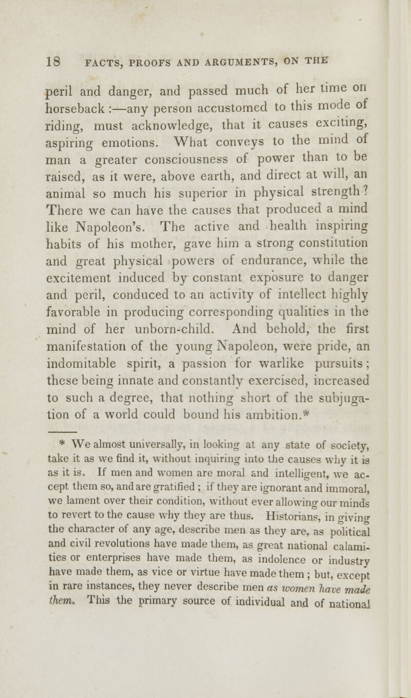 peril and danger, and passed much of her time on horseback :—any person accustomed to this mode oi riding, must acknowledge, that it causes exciting, aspiring emotions. What conveys to the mmd of man a greater consciousness of power than to be raised, as it were, above earth, and direct at will, an animal so much his superior in physical strength? There we can have the causes that produced a mind like Napoleon's. The active and health inspiring habits of his mother, gave him a strong constitution and great physical powers of endurance, while the excitement induced by constant exposure to danger and peril, conduced to an activity of intellect highly favorable in producing corresponding qualities in the mind of her unborn-child. And behold, the first manifestation of the young Napoleon, were pride, an indomitable spirit, a passion for warlike pursuits; these being innate and constantly exercised, increased to such a degree, that nothing short of the subjuga- tion of a world could bound his ambition.* * We almost universally, in lookintj at any state of society, take it as we find it, without inquiring into the causes why it is as it is. If men and women are moral and intelligent, we ac- cept them so, and are gratified ; if they are ignorant and immoral, we lament over their condition, without ever allowino-our minds to revert to the cause why they are thus. Historians, in rrivino- the character of any age, describe men as they are, as political and civil revolutions have made them, as great national calami- ties or enterprises have made them, as indolence or industry have made them, as vice or virtue have made them ; but, except in rare instances, they never describe men as loomen have made them. This the primary source of individual and of national