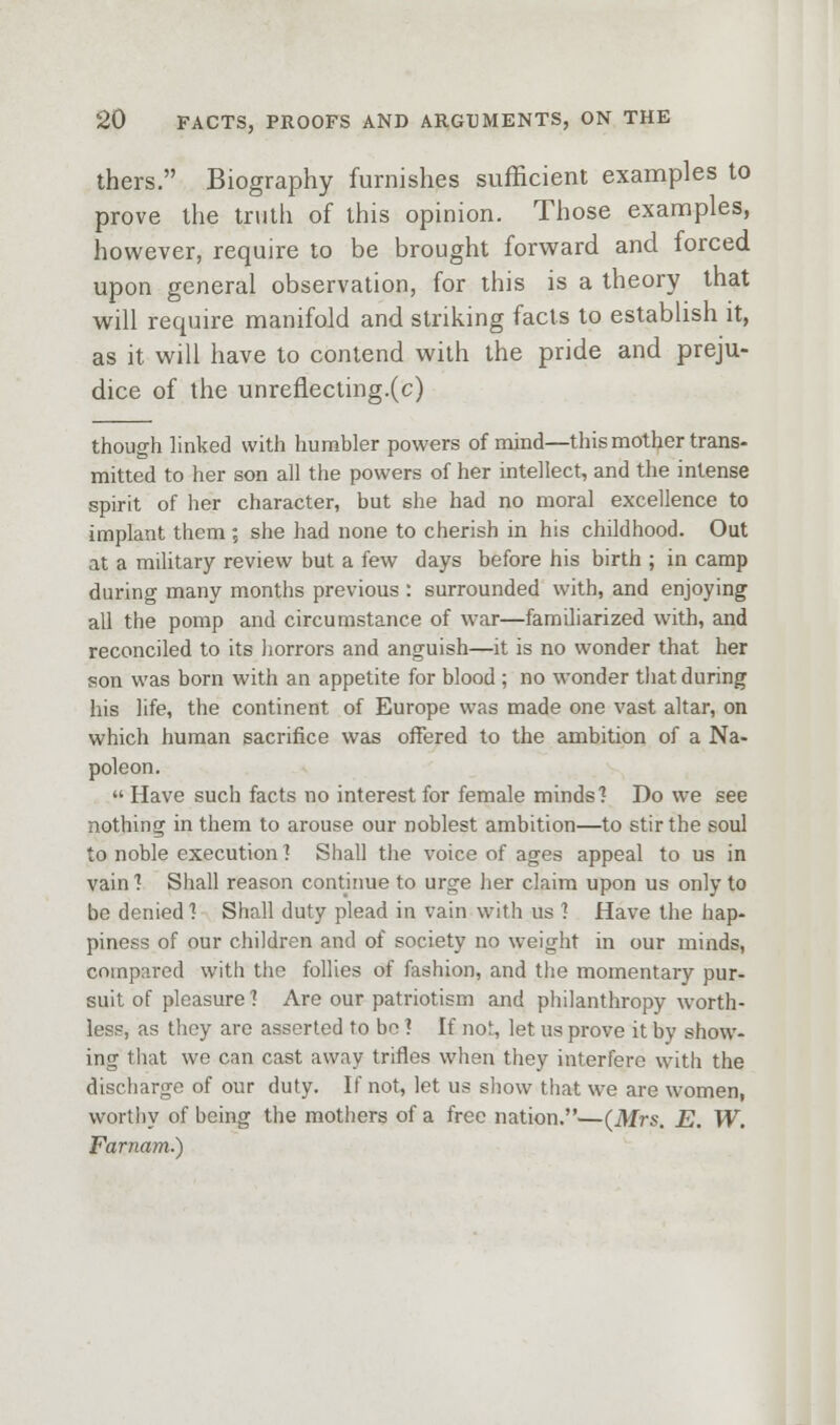 thers. Biography furnishes sufficient examples to prove the truth of this opinion. Those examples, however, require to be brought forward and forced upon general observation, for this is a theory that will require manifold and striking facts to establish it, as it will have to contend with the pride and preju- dice of the unreflecting.(c) though linked with humbler powers of mind—this mother trans- mitted to her son all the powers of her intellect, and the intense spirit of her character, but she had no moral excellence to implant them; she had none to cherish in his childhood. Out at a military review but a few days before his birth ; in camp during many months previous : surrounded with, and enjoying all the pomp and circumstance of war—familiarized with, and reconciled to its liorrors and anguish—it is no wonder that her son was born with an appetite for blood ; no wonder tliat during his life, the continent of Europe was made one vast altar, on which human sacrifice was offered to the ambition of a Na- poleon.  Have such facts no interest for female minds'? Do we see nothing in them to arouse our noblest ambition—to stir the soul to noble execution ] Shall tlie voice of ages appeal to us in vainl Shall reason contiime to urge her claim upon us only to be denied 1 Shall duty plead in vain with us 1 Have the hap- piness of our children and of society no weight in our minds, compared with the follies of fashion, and tlie momentary pur- suit of pleasure] Are our patriotism and philanthropy worth- less, as they are asserted to be ? If not, let us prove it by show- ing that we can cast away trifles when they interfere with the discharge of our duty. If not, let us show that we are women, wortliy of being the mothers of a free nation.—(Mrs. E. W. Farnam.)