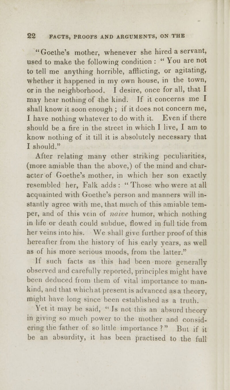 Goethe's mother, whenever she hired a servant, used to make the following condition :  You are not to tell me anything horrible, afflicting, or agitating, whether it happened in my own house, in the town, or in the neighborhood. I desire, once for all, that I may hear nothing of the kind. If it concerns me I shall know it soon enough ; if it does not concern me, I have nothing whatever to do with it. Even if there should be a fire in the street in which I live, I am to know nothing of it till it is absolutely necessary that I should. After relating many other striking peculiarities, (more amiable than the above,) of the mind and char- acter of Goethe's mother, in which her son exactly resembled her, Falk adds :  Those who were at all acquainted with Goethe's person and manners will in- stantly agree with me, that much of this amiable tem- per, and of this vein of noive humor, which nothing in life or death could subdue, flowed in full tide from her veins into his. We shall give further proof of this hereafter from the history of his early years, as well as of his more serious moods, from the latter. If such facts as this had been more generally observed and carefully reported, principles might have been deduced from them of vital importance to man- kind, and that which at present is advanced as a theory, might have long since been established as a truth. Yet it may be said,  Js not this an absurd theory in giving so much power to the mother and consid- ering the father of so little importance ? But if it be an absurdity, it has been practised to the full