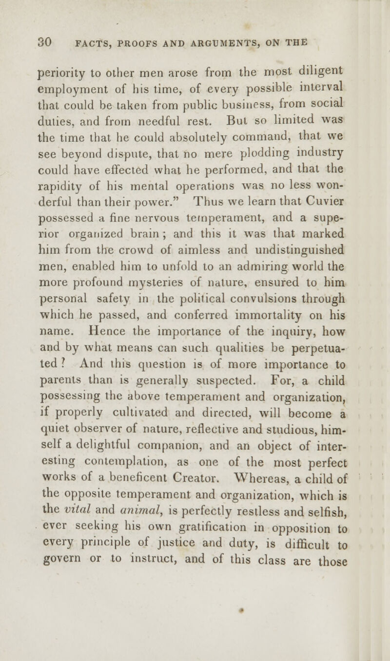 periority to other men arose from the most diligent employment of his time, of every possible interval that could be taken from public business, from social duties, and from needful rest. But so limited was the time that he could absolutely command, that we see beyond dispute, that no mere plodding industry could have effected what he performed, and that the rapidity of his mental operations was no less won- derful than their power. Thus we learn that Cuvier possessed a fine nervous temperament, and a supe- rior organized brain ; and this it was that marked him from the crowd of aimless and undistinguished men, enabled him to unfold to an admiring world the more profound mysteries of nature, ensured to him personal safety in the political convulsions through which he passed, and conferred immortality on his name. Hence the importance of the inquiry, how and by what means can such qualities be perpetua- ted ? And this question is of more importance to parents than is generally suspected. For, a child possessing the above temperament and organization, if properly cultivated and directed, will become a quiet observer of nature, reflective and studious, him- self a delightful companion, and an object of inter- esting contemplation, as one of the most perfect works of a beneficent Creator. Whereas, a child of the opposite temperament and organization, which is the vital and animal, is perfectly restless and selfish, ever seeking his own gratification in opposition to every principle of justice and duty, is difficult to govern or to instruct, and of this class are those