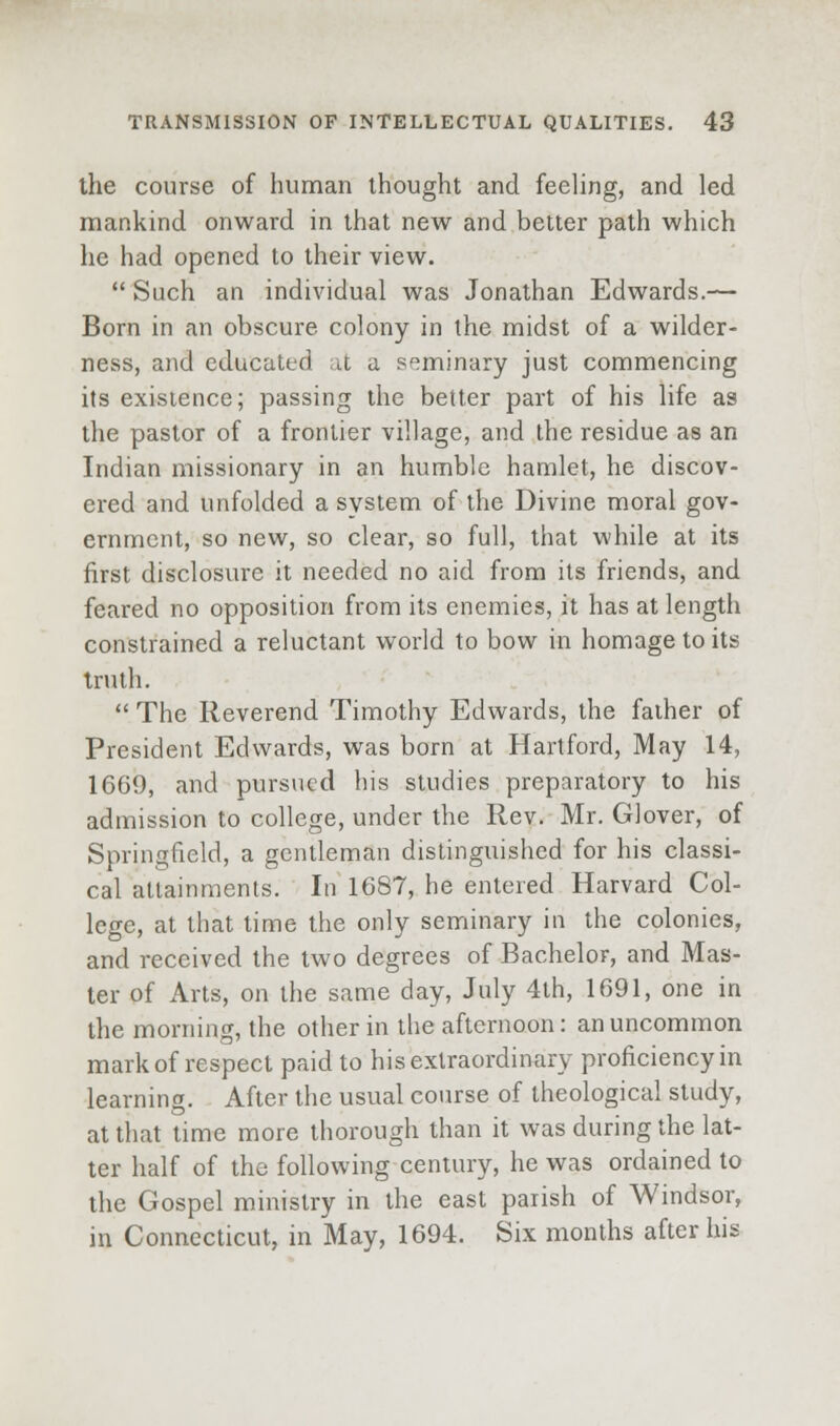 the course of human thought and feeling, and led mankind onward in that new and better path which he had opened to their view.  Such an individual was Jonathan Edwards.— Born in an obscure colony in the midst of a wilder- ness, and educated at a sf^ininary just commencing its existence; passing the better part of his life as the pastor of a frontier village, and the residue as an Indian missionary in an humble hamlet, he discov- ered and unfolded a system of the Divine moral gov- ernment, so new, so clear, so full, that while at its first disclosure it needed no aid from its friends, and feared no opposition from its enemies, it has at length constrained a reluctant world to bow in homage to its truth.  The Reverend Timothy Edwards, the father of President Edwards, was born at Hartford, May 14, 1669, and pursued his studies preparatory to his admission to college, under the Rev. Mr. Glover, of Springfield, a gentleman distinguished for his classi- cal attainments. In 1687, he entered Harvard Col- lege, at that time the only seminary in the colonies, and received the two degrees of Bachelor, and Mas- ter of Arts, on the same day, July 4th, 1691, one in the morning, the other in the afternoon: an uncommon mark of respect paid to his extraordinary proficiency in learning. After the usual course of theological study, at that time more thorough than it was during the lat- ter half of the following century, he was ordained to the Gospel ministry in the east parish of Windsor, in Connecticut, in May, 1694. Six months after his