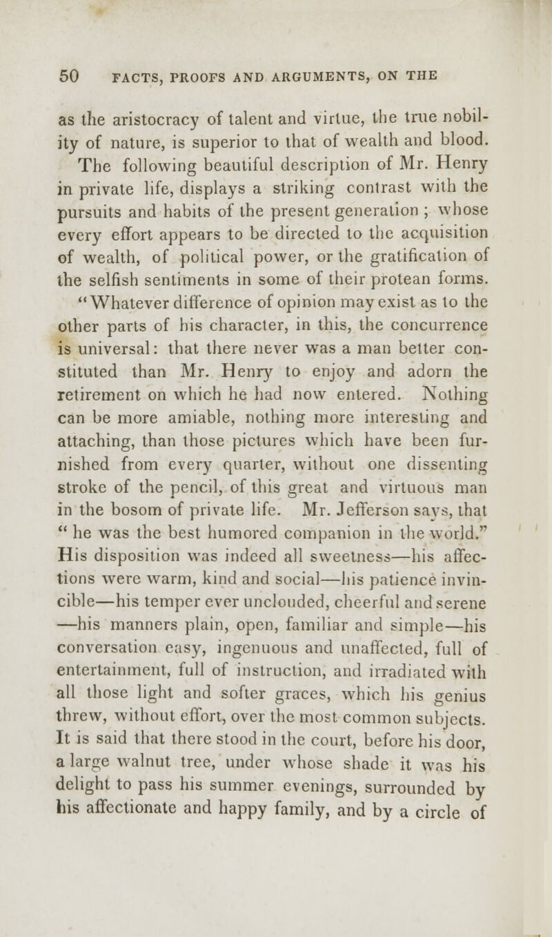 as the aristocracy of talent and virtue, tiie true nobil- ity of nature, is superior to that of wealth and blood. The following beautiful description of Mr. Henry in private life, displays a striking contrast with the pursuits and habits of the present generation ; whose every effort appears to be directed to the acquisition of wealth, of political power, or the gratification of the selfish sentinnents in some of their protean forms. Whatever difference of opinion may exist as to the other parts of his character, in this, the concurrence is universal: that there never was a man better con- stituted than Mr. Henry to enjoy and adorn the retirement on which he had now entered. Nothing can be more amiable, nothing more interesting and attaching, than those pictures which have been fur- nished from every quarter, without one dissenting stroke of the pencil, of this great and virtuous man in the bosom of private life. Mr. Jefferson says, that  he was the best humored companion in the world. His disposition was indeed all sweetness—his affec- tions were warm, kind and social—his patience invin- cible—his temper ever unclouded, cheerful and serene —his manners plain, open, familiar and simple—his conversation easy, ingenuous and unaffected, full of entertainment, full of instruction, and irradiated with all those light and softer graces, which his genius threw, without effort, over the most common subjects. It is said that there stood in the court, before his door, a large walnut tree, under whose shade it was his delight to pass his summer evenings, surrounded by his affectionate and happy family, and by a circle of