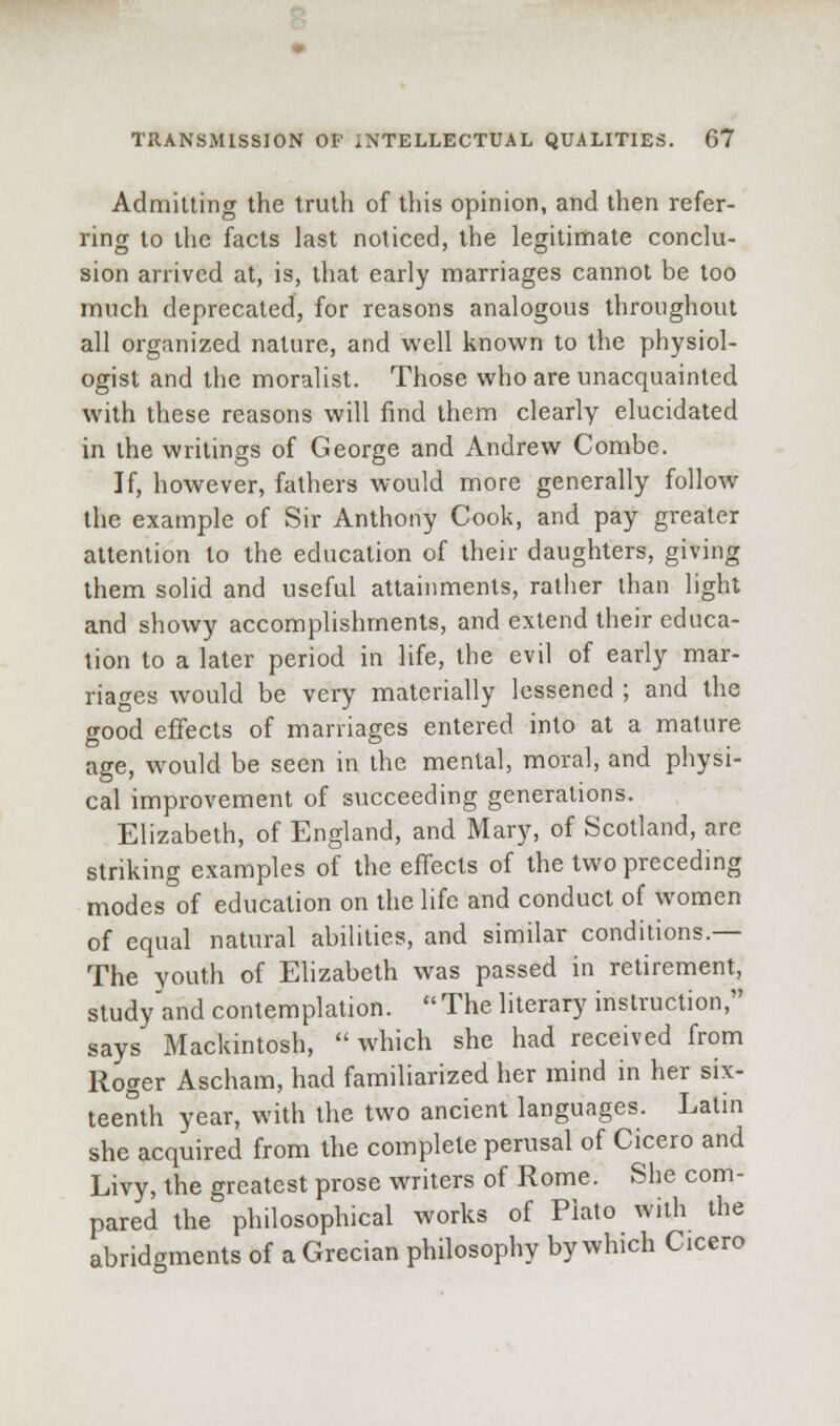 Admitting the truth of this opinion, and then refer- ring to the facts last noticed, the legitimate conclu- sion arrived at, is, that early marriages cannot be too much deprecated, for reasons analogous throughout all organized nature, and well known to the physiol- ogist and the moralist. Those who are unacquainted with these reasons will find them clearly elucidated in the writings of George and Andrew Combe. If, however, fathers would more generally follow the example of Sir Anthony Cook, and pay greater attention to the education of their daughters, giving them solid and useful attainments, rather than light and showy accomplishments, and extend their educa- tion to a later period in life, the evil of early mar- riaf^es would be very materially lessened ; and the good effects of marriages entered into at a mature age, would be seen in the mental, moral, and physi- cal improvement of succeeding generations. Elizabeth, of England, and Mary, of Scotland, are striking examples of the effects of the two preceding modes of education on the life and conduct of women of equal natural abilities, and similar conditions.— The youth of Elizabeth was passed in retirement, sludy'and contemplation.  The literary instruction, says Mackintosh,  which she had received from Roger Ascham, had familiarized her mind in her six- teenth year, with the two ancient languages. Latin she acquired from the complete perusal of Cicero and Livy, the greatest prose writers of Rome. She com- pared the philosophical works of Plato with the abridgments of a Grecian philosophy by which Cicero