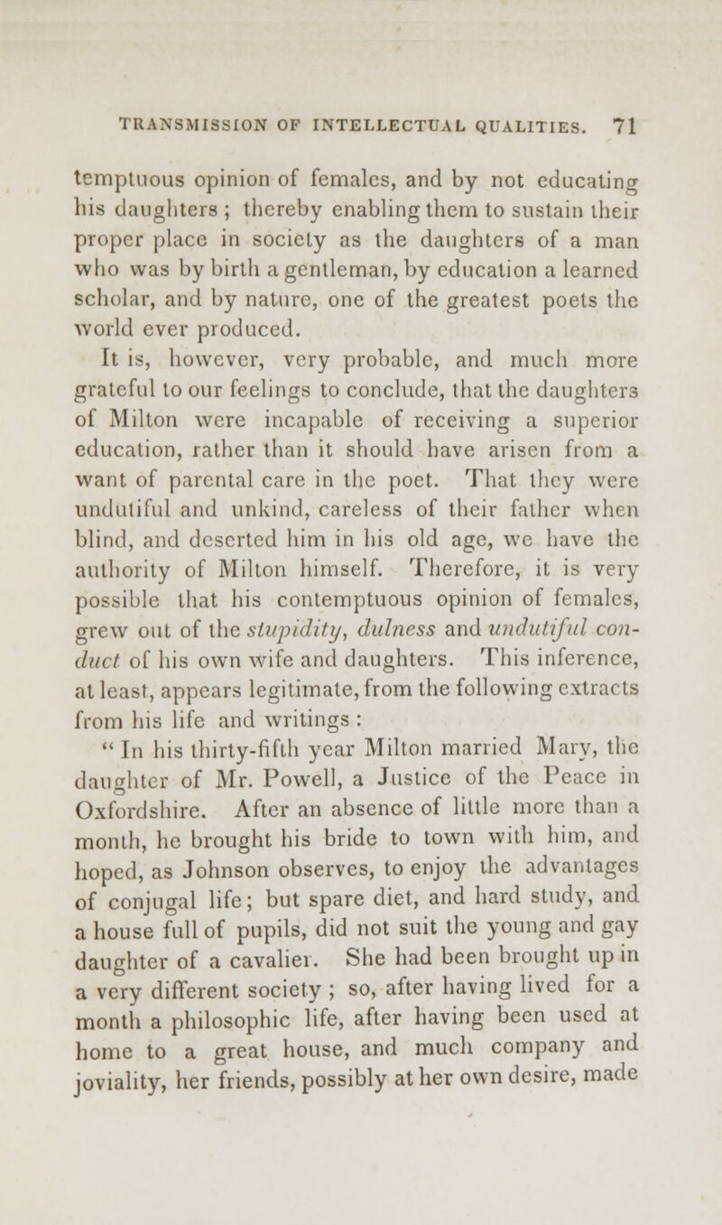 temptuous opinion of females, and by not educatino- his daughters ; thereby enabling them to sustain iheir proper place in society as the daughters of a man who was by birth a gentleman, by education a learned scholar, and by nature, one of the greatest poets the Avorld ever produced. It is, however, very probable, and much more grateful to our feelings to conclude, that the daughters of Milton were incapable of receiving a superior education, rather than it should have arisen from a want of parental care in the poet. That they were undutiful and unkind, careless of their father when blind, and deserted him in his old age, we have the authority of Milton himself. Therefore, it is very possible that his contemptuous opinion of females, grew out of the sti/pidif.i/, dulness and undutiful con- duct of his own wife and daughters. This inference, at least, appears legitimate, from the following extracts from his life and writings :  In his thirty-fifth year Milton married Mary, the daughter of Mr. Powell, a Justice of the Peace in Oxfordshire. After an absence of little more than a month, he brought his bride to town with him, and hoped, as Johnson observes, to enjoy the advantages of conjugal life; but spare diet, and hard study, and a house full of pupils, did not suit the young and gay daughter of a cavalier. She had been brought up in a very different society ; so, after having lived for a month a philosophic life, after having been used at home to a great house, and much company and joviality, her friends, possibly at her own desire, made