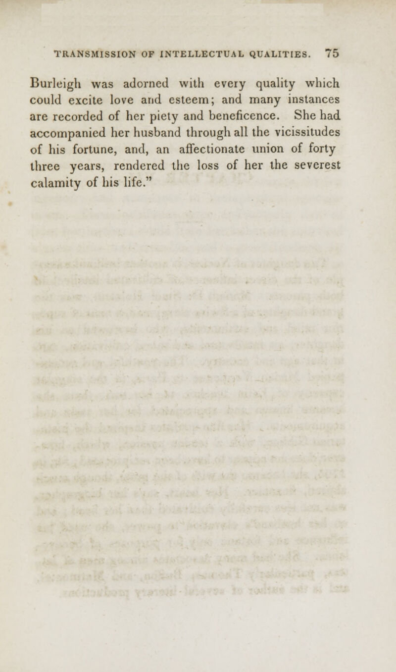 Burleigh was adorned with every quahty which could excite love and esteem; and many instances are recorded of her piety and beneficence. She had accompanied her husband through all the vicissitudes of his fortune, and, an affectionate union of forty three years, rendered the loss of her the severest calamity of his life.