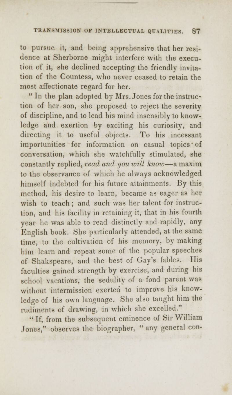 to pursue it, and being apprehensive that her resi- dence at Sherborne might interfere with the execu- tion of it, she declined accepting the friendly invita- tion of the Countess, who never ceased to retain the most affectionate regard for her.  In the plan adopted by Mrs. Jones for the instruc- tion of her son, she proposed to reject the severity of discipline, and to lead his mind insensibly to know- ledge and exertion by exciting his curiosity, and directing it to useful objects. To his incessant importunities for information on casual topics'of conversation, which she watchfully stimulated, she constantly replied, read and you will know—a maxim to the observance of which he always acknowledged himself indebted for his future attainments. By this method, his desire to learn, became as eager as her wish to teach; and such was her talent for instruc- tion, and his facility in retaining it, that in his fourth year he was able to read distinctly and rapidly, any English book. She particularly attended, at the same lime, to the cultivation of his memory, by making him learn and repeat some of the popular speeches of Shakspeare, and the best of Gay's fables. His faculties gained strength by exercise, and during his school vacations, the sedulity of a fond parent was without intermission exerted to improve his know- ledge of his own language. She also taught him the rudiments of drawing, in which she excelled.  If, from the subsequent eminence of Sir William Jones, observes the biographer,  any general con-