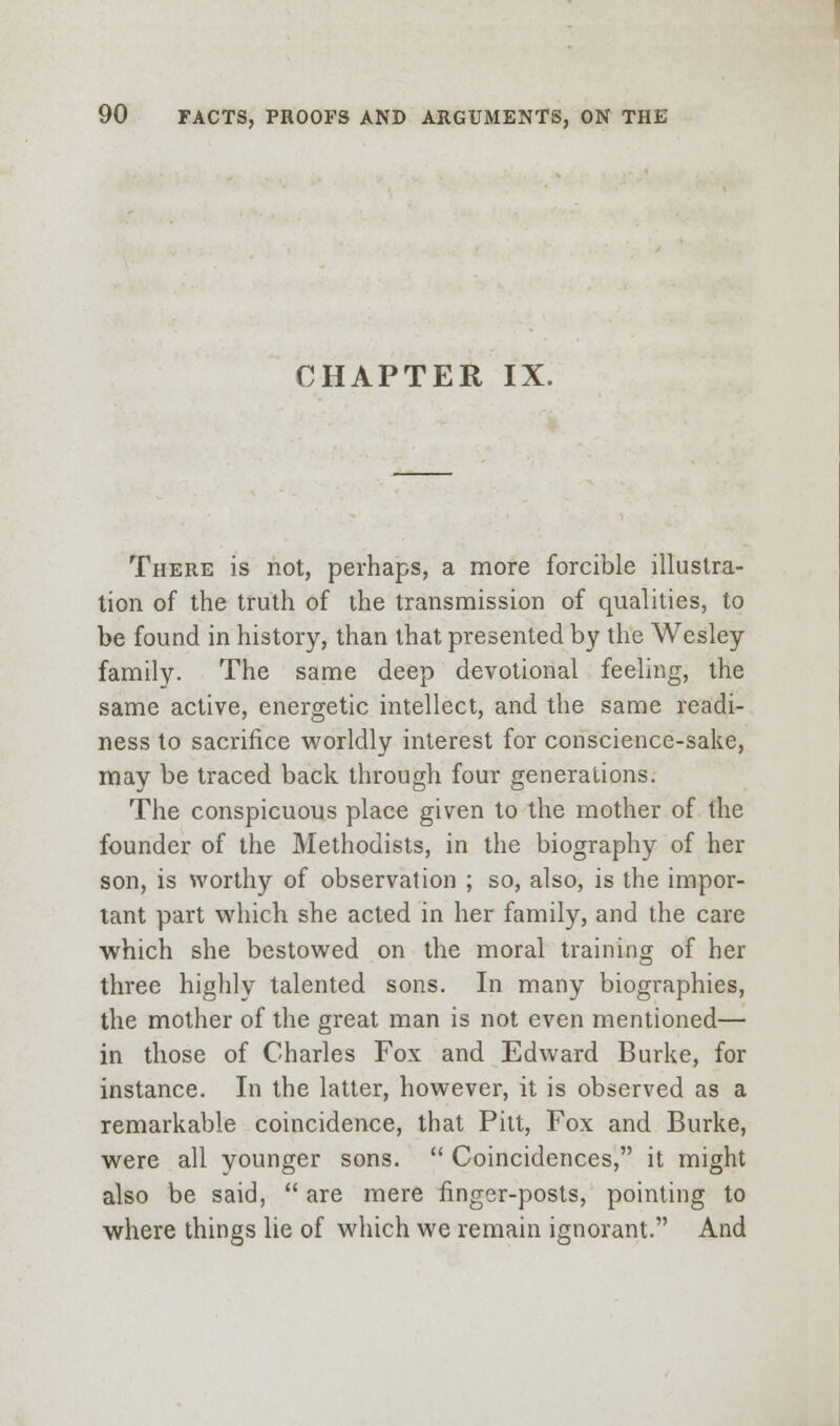 CHAPTER IX. There is not, perhaps, a more forcible illustra- tion of the truth of the transmission of qualities, to be found in history, than that presented by the Wesley family. The same deep devotional feeling, the same active, energetic intellect, and the same readi- ness to sacrifice worldly interest for conscience-sake, may be traced back through four generations. The conspicuous place given to the mother of the founder of the Methodists, in the biography of her son, is worthy of observation ; so, also, is the impor- tant part vidiich she acted in her family, and the care which she bestowed on the moral training of her three highly talented sons. In many biographies, the mother of the great man is not even mentioned— in those of Charles Fox and Edward Burke, for instance. In the latter, however, it is observed as a remarkable coincidence, that Pitt, Fox and Burke, were all younger sons.  Coincidences, it might also be said,  are mere finger-posts, pointing to where things lie of which we remain ignorant. And