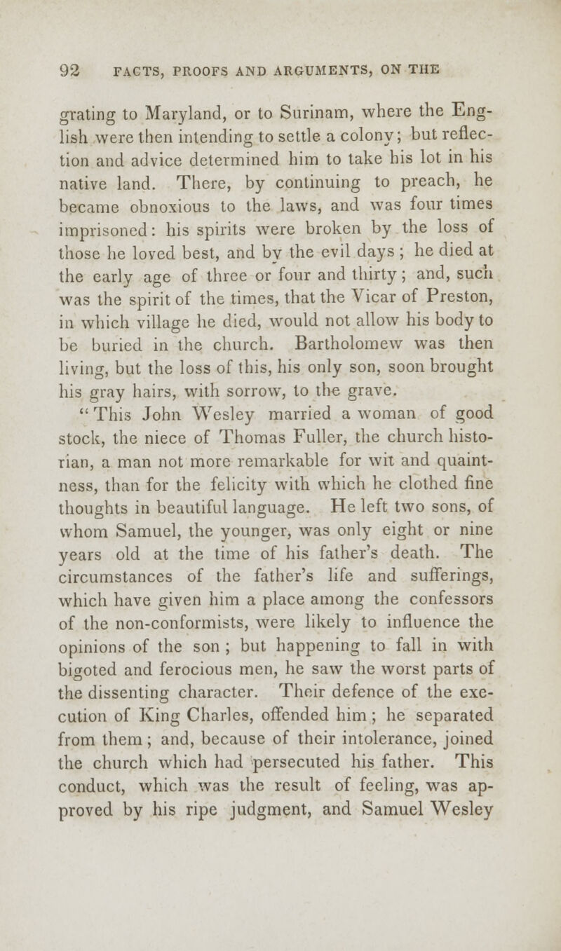 grating to Maryland, or to Surinann, where the Eng- lish were then intending to settle a colony; but reflec- tion and advice determined him to lake his lot in his native land. There, by continuing to preach, he became obnoxious to the laws, and was four times imprisoned: his spirits were broken by the loss of those he loved best, and by the evil days ; he died at the early age of three or four and thirty; and, such was the spirit of the times, that the Vicar of Preston, in which village he died, would not allow his body to be buried in the church. Bartholomew was then living, but the loss of this, his only son, soon brought his gray hairs, with sorrow, to the grave.  This John Wesley married a woman of good stock, the niece of Thomas Fuller, the church histo- rian, a man not more remarkable for wit and quaint- ness, than for the felicity with which he clothed fine thoughts in beautiful language. He left two sons, of whom Samuel, the younger, was only eight or nine years old at the time of his father's death. The circumstances of the father's life and sufferings, which have given him a place among the confessors of the non-conformists, were likely to influence the opinions of the son ; but happening to fall in with bigoted and ferocious men, he saw the worst parts of the dissenting character. Their defence of the exe- cution of King Charles, offended him ; he separated from them; and, because of their intolerance, joined the church which had persecuted his father. This conduct, which was the result of feeling, was ap- proved by his ripe judgment, and Samuel Wesley