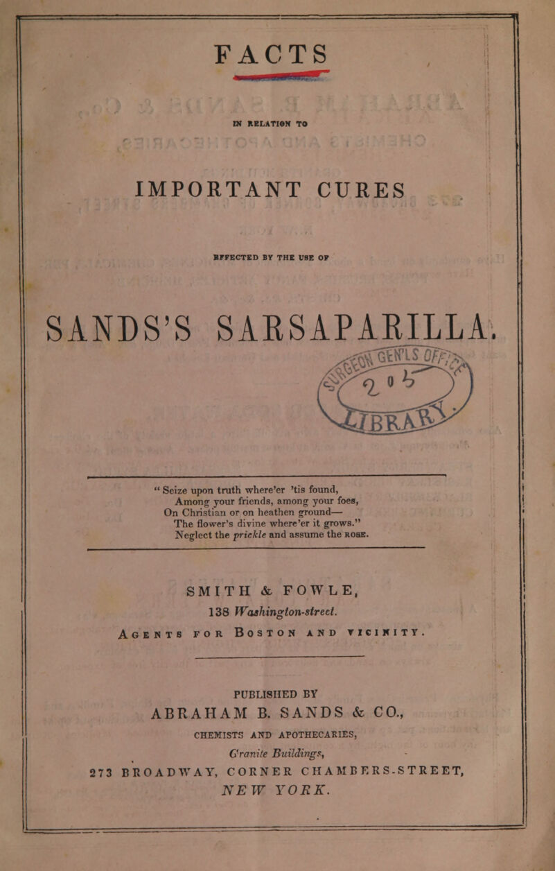 DJ RELATION TO IMPORTANT CURES BFPECTED BY THE USE OF SANDS'S SABSAPARILLA. Seize upon truth where'er 'tis found, Among your friends, among your foes, On Christian or on heathen ground— The flower's divine where'er it grows. Neglect the prickle and assume the rose. SMITH & FOWLE, 138 Washington-street. Agents for Boston and ticinity PUBLISHED BY ABRAHAM B. SANDS & CO., CHEMISTS AND APOTHECARIES, Granite Buildings, 273 BROADWAY, CORNER CHAMBERS-STREET,