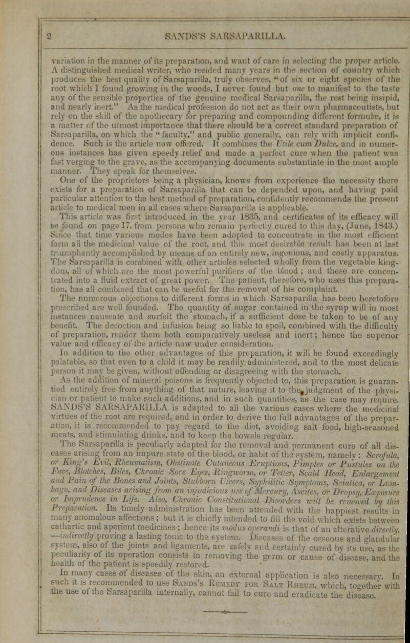 variation in the manner of its preparation) and want of care in the proper il writer, who resided many years in I mntry which produo t quality of Sarsaparilla, trulj of the root which I found growing in the woods, I never found but one to manifest to the taste any of the sensible properties of the genuine medical Sarsaparilla, eing insipidi and nearly inert As the medical prole.-- ion do not act as their ow n pharmaceutists, but rely on the skill of the i for preparing and compounding different formulas, it is ■ that there should be b correct standard preparation of .iriila, on which the faculty, and public generally, can rely with implicit confl> Such is the article now offered. It combines the ' cum OtU . and in numer- ous instances lias given speedy relief and made a perfect cure when the patient was mying document) i ubi tantiate in the most ample manner. 1 One of tli ian, knows from experience the necessity there aration of Sarsaparilla that can be depended upon, and having paid particular attention to the best method of preparation, confidently recommends the p to medical men in all cases where Sarsapari was lir.-t introduced in the year 1' efficacy will : 1 on pa e 17, from pi i remain pi lay, (June, 1843.) various mod!.-, have b ■' in the most efficient form all the medicinal value of thi at last mplished by means of an entirely new, ingenious, and iratua. ibined with othei d wholly from tit king- II of which are the mi il purifiers of the blood; and there are .. ient, therefore, w ho uses this pj the removal of his complaint. The nume tonus in which Sara ! founded. The quantity of sugar contained in thesyrup will in most iiistanci i I surfeit the stomach, if a sufficient dose be taken to be of any The decoction and infusion being so Liable to spoil, combined with the difficulty of pre] them both comparatively useless and inert; hence the superior the article now under consideration. in addition to the other advantages of this preparation, it will be found exceedingly that even to a child it may be readily administered, and to the most delicate n, without offending or lition of min ms is trequi , this preparation is guaran- iug of that nature, leaving it to the»judgment of the in such quantitii case may require. SANDS'S SARSAPARILLA is adapted to all the various cases where the mi of the rom d, and in order to derive the full ad\.. ation, it is r l< <l to pay regard to the diet, avoiding salt food, high-se meats, ulating drinks, am The £ i (or the removal and permanent cure of al ■ of the blood, or habit of tie |y ; Scrofula, or King's EvU, R Cutaneous Eruptions, Pimples or !'• Face, Blotches, Bi , ,„., or Tetter, Sea Id R ice in Life. , ■;// De removed L tins . Its timely administration lomalous affections; but it is chiefly intended to fill th cathartic and aperient medici 0f an a]t( ri 1 roving a lasting tonic to tl. 0U8 ar,d g|a . also of the joint inty of its operation co rving the germ or cause of disease, and the li of the patient is speedih, i my cases of diseases of the skin, an external application is also necessary In such it is recommended to u :„.;. wjl]l the use of the Sarsaparilla internally, cannot fail to cure and eradicati