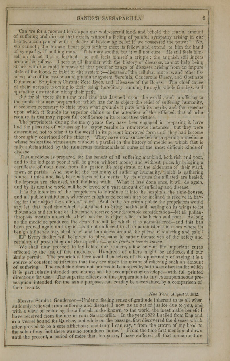 Can we for a moment look upon our wide-spread land, and behold the fearful amount of suffering and disease that exist.-, without a feeling of painful sympathy arising in our hearts, accompanied with a desire of bestowing relief if we possessed the power? No, we cannot; the human heart goes forth to meet its fellow, and extend to him the hand of sympathy, if nothing more. This may soothe, but it will not cure. He still feels him- self an object that is loathed,—he still feels himself a cripple; the anguish still lingers around his pillow. Those at all familiar with the history of diseases, cannot help being- struck with the rapid increase of that peculiar range of diseases arising from an impure state of the blood, or habit of the system ;—diseases of the cellular, mucous, and other tis- ; also of the osseous and glandular system, Scrofula, Cancerous Ulcers, and Obstinate Cutaneous Eruptions, Chronic Sore Eyes, and Diseases of the Bones. The chief cause of their increase is owing to their being hereditary, running through whole families, and spreading destruction along their path. Hut for all these ills a new medicine has dawned upon the world ; and in offering to the public this new preparation, which has for its object the relief of suffering humanity, nnes necessary to state upon what grounds it puts forth its merits, and the reasons upon which it founds its superior claims to the attention of the afflicted, that all who require its use may repose full confidence in its restorative vi The proprietors, during the many years they have been engaged in preparing it, have had the pleasure of witnessing its happy results in numerous instances; but they were determined not to offer it to the world in its present improved form until they had become thoroughly convinced of its efficacy. They have now succei ded in preparing a medicine torative virtues are without a parallel in the history of medicine, which fact is fully substantiated by the numerous testimonials of cures of the most difficult kinds of This medicine is prepared for the benefit of all suffering mankind, both rich and poor, and to the indigent poor it will be given without money and without price, by bringing a certificate of their need from the pastor, the magistrate, or th(? alderman of their ward, town, or parish. And now let the testimony of suffering humanity, which is gathering round it thick and fast, bear witness of its merits; by its virtues the afflicted are healed, the leprous are cleansed, and the lame walk. What it has done once, it will do again, and by its use the world will be relieved of a vast amount of suffering and disease. It is the intention of the proprietors to introduce it into the hospitals, the alms-houses, and all public institutions, wherever enlightened reason maybe inclined to receive it, hav- ing for their object the sufferers' I I to the American public the proprietors would say, let that medicine which is destined to bring health and healing on its winsrs to its thousands and its tens of thousands, receive your favorable consideration—let all philan- thropists sustain an article which has for its object relief to both rich and poor. As long as the medicine produces the desired result for which it is administered—and this has been proved again and again—is it not sufficient to all to administer it in cases where its benign influence may shed relief and happiness around the pillow of suffering and pain'! ET Every facility will be given to physicians to satisfy themselves of the safety and certainty of prescribing our Sarsaparilia :—by its fruits a tree is known. We shall now proceed to lay before our readers, a few only of the important cures effected by the use of this medicine. Hundreds of others might be adduced, did our limits permit. The proprietors here avail themselves of the opportunity of saying it is a source of constant satisfaction that they are made tiie means of relieving such an amount of suffering. The medicine does not profess to be a specific, but those diseases for which it is particularly intended are named on the accompanying envelope—with full printed directions tor use. The superior efficacy of this preparation to any extemporaneous pre- scription intended for the same purpose, can readily be ascertained by a comparison of their results. New York, August ?,, 1842. Messrs. Sands : Gentlemen—Under a feeling sense of gratitude inherent to us all when suddenly relieved from suffering and disease, I now, as an act of justice due to you, and with a view of relieving We afflicted, make known to the world the inestimable benefit I have received from the use of your Sarsaparilia. In the year 1832 I sailed from England in a vessel bound for Quebec, and while on the passage, first discovered the disease which after proved to be a sore affliction ; and truly I can say, from the crown of my head to the sole of my foot there was no soundness in me. From the time first mentioned down
