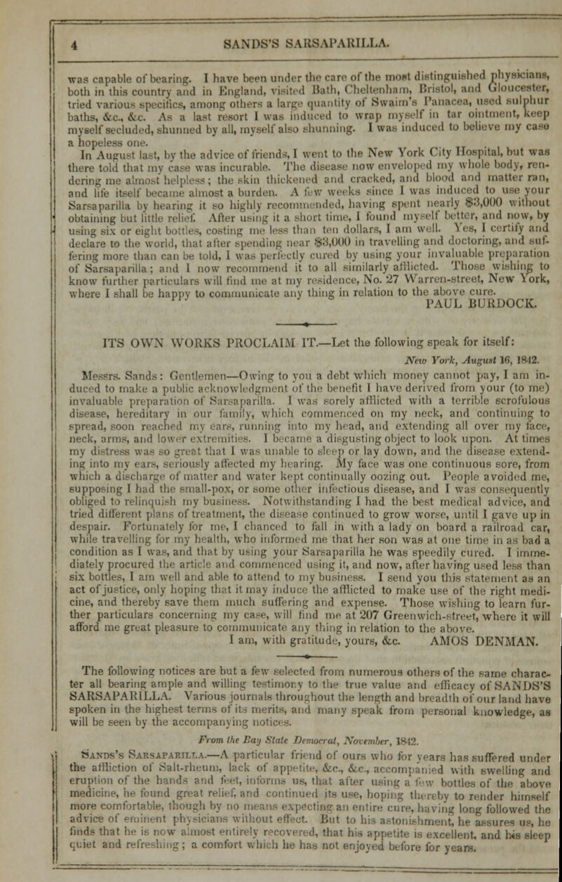 was capable of bearing. I have been under the care of the most distinguished phySJCmaa, both in this country and in England, visited Bath, Cheltenham, Bristol, and Gloucester, tried various specifics, among others ;i large quantity of Swaun's Pan I sulphur baths, &c&c As a last resort 1 was induced to wrap myself in tar ointment, keep myself secluded, shunned by all, myself also shunning. I was induced to he-he ve my caso a hopeless one. In August last, by the advice of friends, I went to the New York City Hospital, but was there told that my case was incurable. The disease now enveloped my whole body, ren- dering me almost helpless; the .-km thickened and cracked, and blood and matter ran, and life itself became almost a burden A few weeks since I was induced to use your Sarsaparilla by bearing it so highly recommended, having spent nearly $3,000 without obtaining but little relief After using it a short time, 1 found myself better, and now, by using six or eight bottles, costing me less than ten dollars, 1 am well. Yes, 1 certify and declare to the world, that after spending near $3,000 in travelling and doctoring, and suf- fering more than can be told, 1 was perfectly cured by using your invaluable preparation of Sarsaparilla; and 1 now recommend it to all similarly afflicted. Those wisbin know further particulars will fmd me at my residence, No. 27 Warren-street, New York, where I shall be happy to communicate any thing in relation to the above cure. PAUL BURDOCK. ITS OWN WORKS PROCLAIM IT.—Let the following speak for itself: Nero York, August 16, 1842. Messrs. Sands: Gentlemen—Owing to you a debt Which money cannot pay, I am in- duced to make a public acknowledgmenj of the benefit I have derived from your (to me) invaluable preparation of Sarsaparilla. I was sorely afflicted with a terrible scrofulous disease, hereditary in our family, which commenced on my neck, and continuing to spread, soon reached n;\ ears, running into my head, and extending all over my I neck, arms, and lower extremities. 1 became a disgusting object to look upon. At times my distress was bat I was unable to sleep or lay down, and the disease extend- ing into in;. ously affected my hearing. My face was one continuous sore, from which a discharge of matter and water kept continually oozing out. People avoided me, supposing I had the small-pox, or some other infectious disease, and I was consequently obliged to relinquish my business. Notwithstanding 1 had the lx st medical advice, and tried different plans of treatment, the disease continued to grow worse, until I gave up in despair. Fortunately for me, I chanced to fall in with a lady on hoard a railroad car, while travelling for my health, who informed me that her sou was at one time in as bad a condition as I was, and that by using your Sarsaparilla he was speedily cured. I imme- diately procured the article and commenced using it, and now, after having used less than six bottles, I am well and able to attend to my business. I send you this statement as an act of justice, only hoping that it may induce the afflicted to make use of the right medi- cine, and thereby save them much suffering and expense. Those wishing to learn fur- ther particulars concerning my case, will find me at 207 Greenwich-street, where it will afford me great pleasure to communicate any thing in relation to the above. I am, with gratitude, yours, &c. AMOS DENMAN. The following notices are but a few selected from numerous others of the same charac- ter all bearing ample and willing testimony to the true value and efficacy of SANDS'S SARSAPARILLA. Various journals throughout the length and breadth of our land have spoken in the highest terms of its merits, and many speak from personal knowledge, as will be seen by the accompanying noti< From the Bay Stale Democrat, November, 1842. Sands's Sahsapaktlla.—A particular friend of ours who for years has suffered under the atrliction of Salt-rheum, lack of appetite, &c, &c, accompan ed with swelling and eruption of the hands and feet, informs us, that after using a few bottles of the above medicine, he found great relief, and continued its use, hoping thereby to render himself more comfortable, though by no means expflctiagan entire- cure, having long followed advice of eminenl physicians without effeot lint to his astonishment, he assures u finds that !:•■ i.- now almost entirely r t< ail(] jMS . quiet and re! ; a comfort which he has not enjoyed before for years.