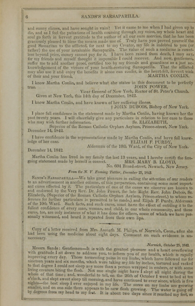 and sunny climes, and have sougb.1 in vain! Yet it came to me when I had given up to die, and ; i pulsations of health coursing through my veins, my whole heart and go forth in fervent gratitude to the author of all our sun thai he has been grai the means made use of. Truly have you proved yoi ! Samaritan to the afflicted, for next to mj Creator, my life is indebted to you (or rather) the use of your invaluable Sarsaparilla. The value ol ount- . loney cannot pay for it. I have been raised from death, I may nay, for my friends and myself thought it impossible I could recover. And now, gentlemen, Buffer me to add another proof, cerl bj my friends and guardians as a just ac- knowledgement of the virtues of your health-restoring Sarsaparilla. That the affli use it and enjoy the benefits it alone can confer, is the heart-felt, fervent wish of their and your friend, MARTHA CONLIN. I know Martha Conlin, and believe what she states in this document to be pi true. JOHN POWER, Vicar General of New York, Rector of St. Peter's Church. Given at New York, this 14th day of December, 1842. I know Martha Conlin, and have known of her suffering illness. f JOHN DUBOIS, Bishop of New York. I place full confidence in the statement made by Martha Conlin, having known her the past twenty years. 1 will cheerfully give any particulars in relation to her case to those who may wish further information. Sr. ELIZABETH, Superior of the Roman Catholic Orphan Asylum, Prince-street, New York. December 11, L842. I have confidence in the representations made hy Martha Conlin, and have full know- ledge of her case. ELIJAH F. PURDY, Alderman of the 10th Ward, of the City of New York. December 11, 1 9 VI. Martha Conlin has lived in my family the last 13 years, and I hereby certify the fore- going statement made by herself is corn. t. MRS. MARY B. LLOYD, No. G04 Broad-street, Newark, New Jersey. From the N. V. Evening Tattler, December 23,1SI2. Sakds's SARSAr-AWLLA.—We take great pleasure in calling the attention of our readers to an advertisement in another column, of mis preparation, containin| oat import- ant cures effected by it. The particulars of one of the cures we observe ar» known to and endorsed by the Very Rev. Dr. John Power, the late Right Rev. John Dubois, Sr. Elizabeth, (Superior of the Roman Catholic Orphan Asylum, Prince-street,) to whom re- J^fi wthe;r P*rti?uIars ia permitted to be made,) and Elijah P. Purdy, Alderman of the 10th W ard. Such facts, and such cures, must have the effect of entitling it to the fullest confidence of every man, woman, and child, in our whole community, and ti cures, too, are only instances of what it has done for others, some of which we have per- sonally witnessed, and heard it repeated from their own lips. ■» Copy of a letter received from Mrs. Asenath M. Philips, of Norwich, Conn., after she had been using the medicine about eight days. Comment on such evidence is un- necessary. Nonmch, October 25,1842. Messrs Sands: Gentlemen-It is with the greatest pleasure and a heart overflowing With grahtude I sit down to address you, to inform you of my health, which is rapidly improving every day. Those tormenting pains in my limbs, which have followed me for nineteen years and six months, which were taking roy life by inches, tortured and racked to that degree I could not sleep any more than a person wrapped in embers, or with some STtSS^ ,T,r umle *** have I* slept all mght during e S;,1 X me; atnd.' wonderful to tell, on the 26th of October I went to bed at ten niJh.i-Se tP/ 6,W T P tl mo™!&an«Ihave continued to ever since, which is five nightb—the best sleep I e d in my life. The sores on my limbs are growing smaller, and on one aide there appears to be new fiesh growing. The wat,r is R0Zo f by degrees from my head to my U It is about two days Ice it reached my £ so