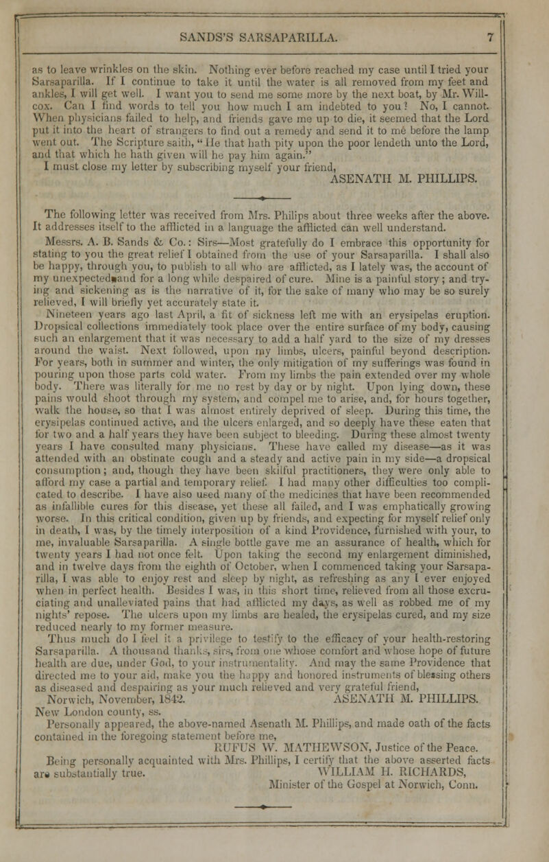 r SANDS'S SARSAPARILLA. as to leave wrinkles on the skin. Nothing ever before reached my case until I tried your Sarsaparilla. If I continue to take it until the water is all removed from my feet and ankle*, I will get well. I want you to send me some more by the next boat, by Mr. Will- cox. Can I find words to tell you how much I am indebted to you? No, I cannot. When physicians failed to help, and friends gave me up to die, it seemed that the Lord put it into the heart of strangers to find out a remedy and send it to me before the lamp ■ lit. The Scripture saith, lie that hath pity upon the poor lendeth unto the Lord, and that which he hath given will he pay him again. I must close my letter by subscribing myself your friend, ASENATH M. PHILLIPS. The following letter was received from Mrs. Philips about three weeks after the above. It addresses itself to the afflicted in a language the afflicted can well understand. Messrs. A. B. Sands & Co.: Sirs—Most gratefully do I embrace this opportunity for stating to you the great relief I obtained from the use of your Sarsaparilla. I shall also be happy, through you, to publish to all who are afflicted, as I lately was, the account of my unexpected*and for a long while despaired of cure. Mine is a painful story; and try- ing and sickening as is the narrative of it, for the sake of many who may be so surely ed, I will briefly yet accurately state; it. Nineteen years ago last April, a fit of sickness left me with an erysipelas eruption. Dropsical collections immediately took place over the entire surface of my body, causing such an enlargement that it was necessary to add a half yard to the size of my dresses around the waist. Next followed, upon my limbs, ulcers, painful beyond description. For years, both in summer and winter, the only mitigation of my sufferings was found in pouring upon those parts cold water. Prom my limbs the pain extended over my whole body. There was literally for me no rest by day or by night. Upon lying down, these pains would shoot through my system, and compel me to arise, and, for hours together, walk the house, so that I was almost entirely deprived of sleep. During this time, the erysipelas continued active, and the ulcers enlarged, and so deeply have these eaten that lor two and a half years they have been subject to bleeding. During these almost twenty years I have consulted many physicians. These have called my disease—as it was attended with an obstinate cough and a steady and active pain in my side—a dropsical consumption; and, though they have been skilful practitioners, they were only able to afford my case a partial and temporary relief. I had many other difficulties too compli- cated to describe. I have also used many of the medicines that have been recommended as infallible cures for this disease, yet these all failed, and I was emphatically growing worse, in this critical condition, given up by friends, and expecting for myself relief only in death, I was, by the timely interposition of a kind Providence, furnished with your, to me, invaluable Sarsaparilla. A single bottle gave me an assurance of health, which for twenty years I had not once felt. Upon taking the second my enlargement diminished, and in twelve days from the eighth of October, when I commenced taking your Sarsapa- rilla, I was able to enjoy rest and sleep by night, as refreshing as any I ever enjoyed when in perfect health. Besides I was, in this short time, relieved from all those excru- ciating and unalleviated pains that had afflicted my days, as well as robbed me of my nights' repose. The ulcers upon my limbs are healed, the erysipelas cured, and my size reduced nearly to my former measure. Thus much do 1 feel it a privilege to testify to the efficacy of your health-restoring Sarsaparilla. A thousand th • from one whose comfort and whose hope of future health are due, under God, to your instrumentality. And may the same Providence that directed me to your aid, make you the happy and honored instruments of blessing others as diseased and despairing as your much relieved and very grateful friend, Norwich, November, 1842. ASENATH M. PHILLIPS. New London county, ss. Personally appeared, the above-named Asenath M. Phillips, and made oath of the facts contained in the foregoing statement before me, RUFUS W. MATHEWSON, Justice of the-Peace. Being personally acquainted with Mrs. Phillips, I certify that the above asserted facts are substantially true. WILLIAM 11. RICHARDS, Minister of the Gospel at Norwich, Conn.