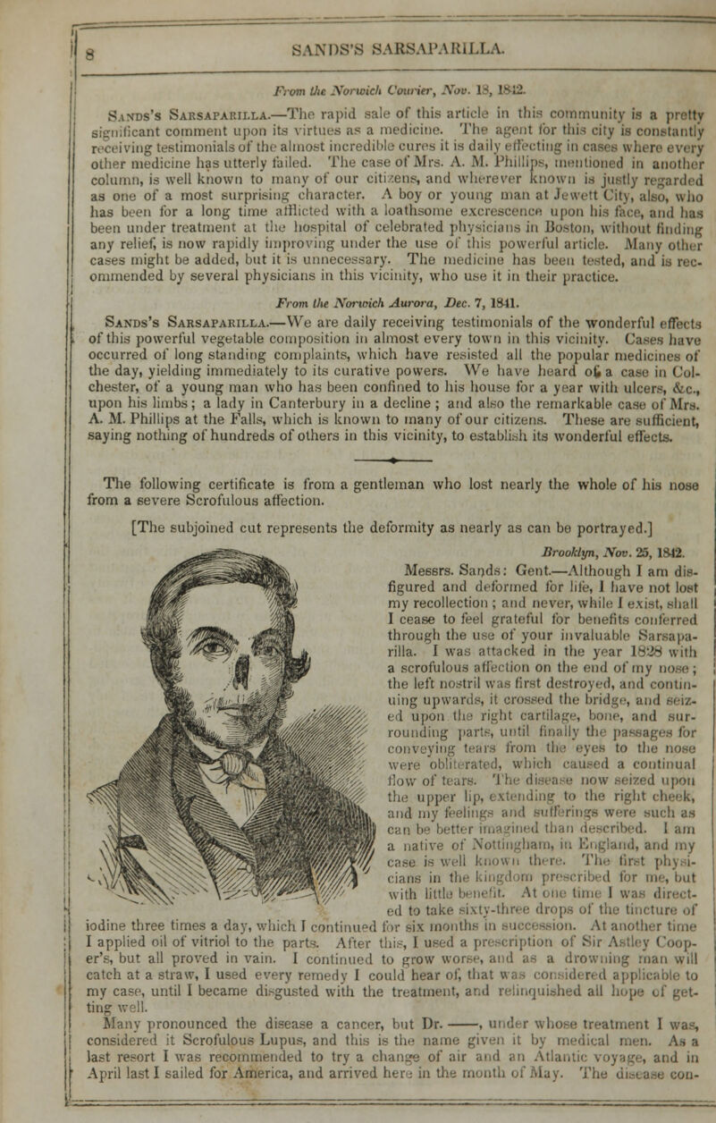 From Uie Norwich Courier, Nov. 18, 1*12. Sands's Sarsaparilla.—The rapid sale of this article in this community is a pretty significant comment upon its virtues as a medicine. The agent tor this city is constantly receiving testimonials of the almost incredible cures it is daily effecting in cases where every other medicine has utterly tailed. The case of Airs. A. M. Phillips, mentioned in another column, is well known to many of our citizens, and wherever known is justly regarded as one of a most surprising character. A boy or young man at Jewett City, also, who has been for a long time afflicted with a loathsome excrescence upon bis face, and has been under treatment at the hospital of celebrated physicians in Boston, without finding any relief, is now rapidly improving under the use of this powerful article. Many other cases might be added, but it is unnecessary. The medicine has been tested, and is rec- ommended by several physicians in this vicinity, who use it in their practice. From the Nortoich Aurora, Dec. 7, 1841. Sands's Sarsaparilla.—We are daily receiving testimonials of the wonderful effects of this powerful vegetable composition in almost every town in this vicinity. Cases have occurred of long standing complaints, which have resisted all the popular medicines of the day, yielding immediately to its curative powers. We have heard ofc a case in Col- chester, of a young man who has been confined to his house for a year with ulcers, &c, upon his limbs; a lady in Canterbury in a decline ; and also the remarkable case of Mrs. A. M. Phillips at the Falls, which is known to many of our citizens. These are sufficient, saying nothing of hundreds of others in this vicinity, to establish its wonderful effects. The following certificate is from a gentleman who lost nearly the whole of his nose from a severe Scrofulous affection. [The subjoined cut represents the deformity as nearly as can be portrayed.] Brooklyn, JVov. 25, 1842. Messrs. Sands: Gent.—Although I am dis- figured and deformed for lite, I have not lost my recollection ; and never, while 1 exist, shall I cease to feel grateful for benefits conferred through the use of your invaluable Sarsapa- rilla. I was attacked in the year 1838 with a scrofulous affection on the end of my the left nostril was first destroyed, and contin- uing upwards, it crossed the bridge, and seiz- ed upon the right cartilage, bone, and sur- rounding parte, until finally th< passages for conveying tears from the eyes to the nose Wi re obli rated, which caused a continual flow of tears. 'J I I upon the upper lip, i ctending to tie- right cheek, and my feelings and Bufferings were such as r imagined than described. I am a native of Nottingham, in England, and my well know n there. The tir.-t phyi i- i >!j>-d for me, but with little benefit At one time I was direi ;- ed to take sixty-three drops of the tincture of iodine three times a day, which 1 continued for six months in succession. At another time I applied oil of vitriol to the parts. After this, I used a prescription of Sir Astley Coop- er's, but all proved in vain. I continued to ^row worse, and as a drowning man will catch at a straw, I used every remedy I could hear oti that u; my case, until I became disgusted with the treatment, and relinquished all hope <J ting v Many pronounced the disease a cancer, but Dr. , under whose treatment I was, considered it Scrofulous Lupus, and this is the name given it by medical men. At a last resort I was recommended to try a change of air and an Atlantic voyage, and in April last I sailed for America, and arrived here in the month of May. The disease con-