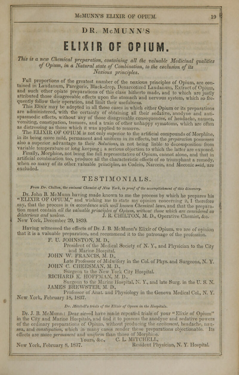 DR. McMUNN'S ELIXIR OF OPIUM. This is a new Chemical preparation, containing all the valuable Medicinal qualities oj Opium, in a Natural state of Combination, to the exclusion of its Noxious principles. Full proportions of the greatest number of the noxious principles of Opium, are con- tained in Laudanum, Paregoric, Black-drop, Denarcotized Laudanum, Extract of Opium, and such other opiate preparations of this class hitherto made, and to which are justly attributed those disagreeable effects upon the stomach and nervous system, which so fre- quently follow their operation, and limit their usefulness. This Elixir may be adopted in all those cases in which either Opium or its preparations are administered, with the certainty of obtaining all their sedative, anodyne and anti- spasmodic effects, without any of those disagreeable consequences, of headache, nausea, vomiting, constipation, tremors, and a train of other unhappy symDtoms, which are often as distressing as those which it was applied to remove. The ELIXIR OF OPIUM is not only superior to the artificial compounds of Morphine, in its being more mild, permanent and uniform in its effects, but the preparation posi also a superior advantage to their Solutions, in not being liable to decomposition from variable temperature or long keeping; a serious objection to which the latter are exp Finally, Morphine, not being the full representative of Opium, cannot alone, and that in artificial combination too, produce all the characteristic effects of so triumphant a remedy, when so many of its other valuable principles, as Codein, Narcein, and Meconie weid, are excluded. TESTIMONIALS. From Dr. Chilton, the eminent Chemist of New York, in proof of the accomplishment of this discovery. Dr. John B. McMunn having made known to me the process by which he prepares his ELIXIR OF OPIUM, and wishing me to state my opinion concerning it, I therefore say, that the process is in accordance with we'd known Chemical laics, and that the prepara- tion must contain all the valuable principles of Opium, without those whir], are considered as deleterious and useless. J. R. CHILTON, M. D., Operative Chemist, &c. New York, December 29, 1839. Having witnessed the effects of Dr. J. B. McMunn's Elixir of Opium, we are of opinion that it is a valuable preparation, and recommend it to the patronage of the profession. F. U. JOHNSTON, M. I)., President of the Medical Society of N. Y., and Physician to the City and Marine Hospital. JOHN W. FRANCIS, Rl. D„ Late Professor of Midwifery in the Col. of Phys. and Surgeons, N. Y. JOHN C. CHEESMAN, M. I),  Surgeon to the New York City Hospital. RICHARD K. HOFFMAN, M. D, Surgeon to the Marine Hospital, N. Y., and late Surg, in the U. S. N. JAMES BREWSTER, M. D, Professor of Anat. and Physiology in the Geneva Medical Col., N. Y. New York, February 18, 1837. Dr. Mitchell's tri ds of the Elixir of Opium in the Hospitals. Dr. J. B. McMunn : Dear sir—I have made repeated trials of your Elixir of Opium in the City and Marine Hospitals, and iind it to possess the anodyne and sedative powers of the ordinary preparations of Opium, without producing the excitement, headache, nau- id constipation, which in ma r these preparations objectionable. Its effects are more permanent and uniform than those of Morphine. Yours; &c, C. L. MITCHELL, ^\e\v York, February 8, 18U7. ident Physician, N. Y. Hospital.