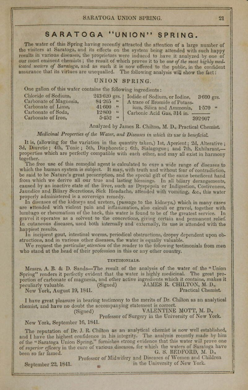 SARATOGA UNION SPRING. The water of this Spring having recently attracted the attention of a large number of the visiters at Saratoga, and its effects on the system being attended with such happy results in various diseases, the proprietors were induced to have it analyzed by one of our most eminent chemists ; the result of which proves it to be one of the most highly med- icated waters of Saratoga, and as such it is now offered to the public, in the confident assurance that its virtues are unequalled. The following analysis wilj show the fact: UNION SPRING. One gallon of this water contains the following ingredients: Iodide of Sodium, or Iodine, 3-600 grs. A trace of Bromide of Potass- Chloride of Sodium, 243620 grs Carbonate of Magnesia, 84-20;) Carbonate of Lime, 41600 Carbonate of Soda, 12-800 Carbonate of Iron, 5-452 ium, Silica and Ammonia, 1-570 Carbonic Acid Gas, 314 in. 392-907 Analyzed by James R. Chilton, M. D., Practical Chemist Medicinal Properties of the Water, and Diseases in which its use is beneficial It is, (allowing for the variation in the quantity taken,) 1st, Aperient; 2d, Alterative ; 3d, Diuretic; 4th, Tonic ; 5th, Diaphoretic; 6th, Sialagogue; and 7th, Exhilarant,— properties which are perfectly compatible with each other, and may all exist in harmony together. The free use of this remedial agent is calculated to cure a wide range of diseases to which the human system is subject. It may, with truth and without fear of contradiction, be said to be Nature's great prescription, and the special girt of the same beneficent hand from which we derive all our true and lasting blessings. In all biliary derangements, caused by an inactive .state of the liver, such as Dyspepsia or Indigestion, Costiveness, Jaundice and Biliary Secretions, Sick Headache, attended with vomiting, die, this water properly administered is a sovereign remedy. In diseases of the kidneys and ureters, (passage to the kidneys,) which in many cases are attended with violent pain and inflammation, also calculi or gravel, together with lumbago or rheumatism of the back, this water is found to be of the greatest service. In gravel it operates as a solvent to the concretions, giving certain and permanent relief. In cutaneous diseases, used both internally and externally, its use is attended with the happiest results. In incipient gout, intestinal worms, periodical obstructions, dropsy dependent upon ob- structions, and in various other diseases, the water is equally valuable. We request the particular^allentiou of the reader to the following testimonials from men who stand at the head of their profession in this or any other country. TESTIMONIALS. Messrs. A. B. & D. Sands—The result of the analysis of the water of the Union Spring renders it perfectly evident that the water is highly medicinal. The great pro- portion of carbonate of magnesia, and other active ingredients which it contains, makes it peculiarly valuable. (Signed) JAMES R CHILTON, M. D, New York, August 19, 1841. Practical Chemist. I have great pleasure in bearing testimony to the merits of Dr. Chilton as an analytical chemist, and have no doubt the accompanying statement is correct. (Signed) VALENTINE MOTT, M. D., Professor of Surgery in the University of New York. New York, September 16, 1841. The reputation of Dr. J. R Chilton as an analytical chemist is now well established, and I have the highest confidence in his integrity. The analysis recently made by him of the Saratoga Union Spring, furnishes strong evidence that this water will prove one of superior efficacy in the cure of various diseases, for which the waters of Saratoga have been so far famed. «• & BEDFORD, M. D., Professor of Midwifery and Diseases of Women and Children September 22, 1841. in the University of New York.