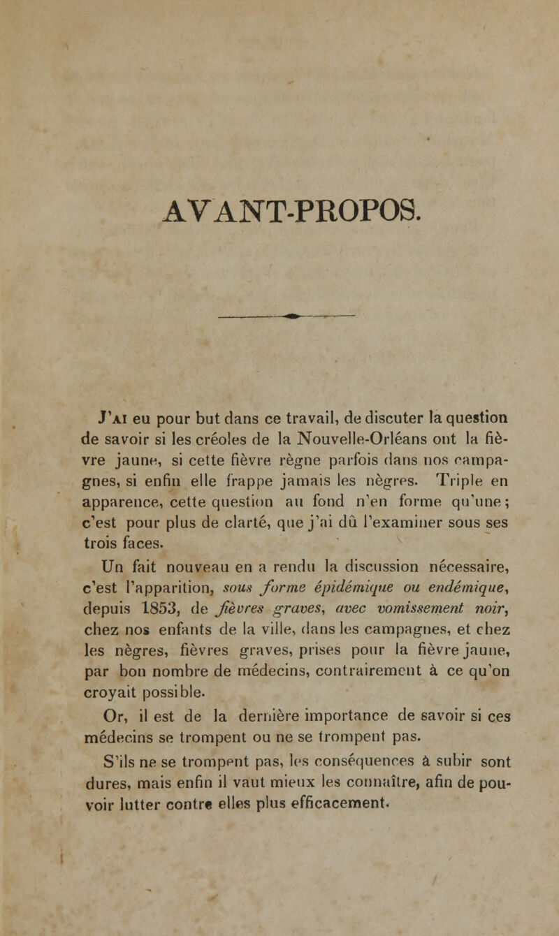 AVANT-PROPOS. J'ai eu pour but dans ce travail, de discuter la question de savoir si les créoles de la Nouvelle-Orléans ont la fiè- vre jaune, si cette fièvre règne parfois dans nos campa- gnes, si enfin elle frappe jamais les nègres. Triple en apparence, cette question au fond n'en forme qu'une ; c'est pour plus de clarté, que j'ai dû l'examiner sous ses trois faces. Un fait nouveau en a rendu la discussion nécessaire, c'est l'apparition, sous forme épidémique ou endémique, depuis 1853, de Jièvres graves, avec vomissement noir, chez nos enfants de la ville, dans les campagnes, et chez les nègres, fièvres graves, prises pour la fièvre jaune, par bon nombre de médecins, contrairement à ce qu'on croyait possible. Or, il est de la dernière importance de savoir si ces médecins se trompent ou ne se trompent pas. S'ils ne se trompent pas, les conséquences à subir sont dures, mais enfin il vaut mieux les connaître, afin de pou- voir lutter contre elles plus efficacement.