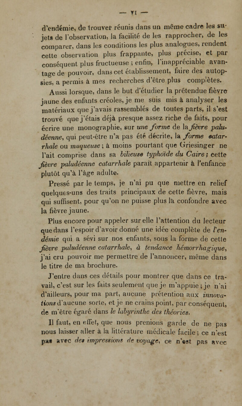 — TI d'endémie, de trouver réunis dans un même cadre les su- jets de l'observation, la facilité de les rapprocher, de les comparer, dans les conditions les plus analogues, rendent cette observation plus frappante, plus précise, et par conséquent plus fructueuse; enfin, l'inappréciable avan- tage de pouvoir, dans cet établissement, faire des autop- sies, a permis à mes recherches d'être plus complètes. Aussi lorsque, dans le but d'étudier la prétendue fièvre jaune des enfants créoles, je me suis mis à analyser les matériaux que j'avais rassemblés de toutes parts, il s'est trouvé que j'étais déjà presque assez riche de faits, pour écrire une monographie, sur une forme de \a fèvre palu- déenne, qui peut-être n'a pas été décrite, la forme oatar- rhale ou muqueuse; à moins pourtant que Griesinger ne l'ait comprise dans sa bilieuse typhoïde du Caire ; cette fèvre paludéenne catarrhale paraît appartenir à l'enfance plutôt qu'à l'âge adulte. Pressé par le temps, je n'ai pu que mettre en relief quelques-uns des traits principaux de cette fièvre, mais qui suffisent, pour qu'on ne puisse plus la confondre avec la fièvre jaune. Plus encore pour appeler sur elle l'attention du lecteur que dans l'espoir d'avoir donné une idée complète de l'en- démie qui a sévi sur nos enfants, sous la forme de cette fèvre paludéenne catarrhale, à tendance hémorrhagique, j'ai cru pouvoir me permettre de l'annoncer, même dans le titre de ma brochure. J'entre clans ces détails pour montrer que dans ce tra- vail, c'est sur les faits seulement que je m'appuie; je n'ai d'ailleurs, pour ma part, aucune prétention aux innova- lions d'aucune sorte, et je ne crains point, par conséquent, de m'être égaré dans le labyrinthe des théories. Il faut, en effet, que nous prenions garde de ne pas nous laisser aller à la littérature médicale facile; ce n'est p»« avec des impressions de voyage, ce n'est pas avec