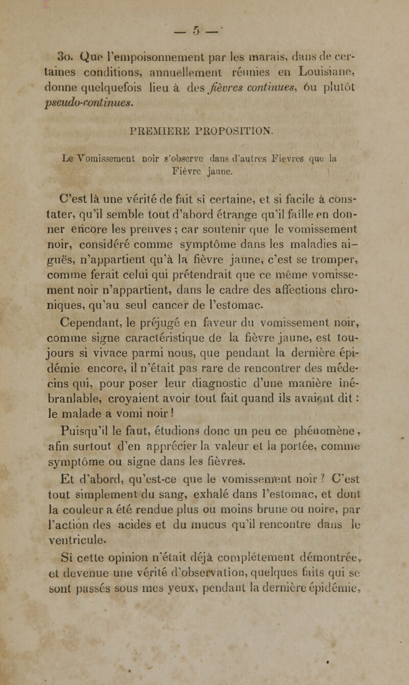 3o. Que l'empoisonnement par les marais, dans de cer- taines conditions, annuellement réunies en Louisiane, donne quelquefois lieu à des,fièvres continues, 6u plutôt pseudo-continues. PREMIERE PROPOSITION. Le Vomissement noir s'observe dans d'autres Fièvres que la Fièvre jaune. C'est là une vérité de fait si certaine, et si facile à cons- tater, qu'il semble tout d'abord étrange qu'il faille en don- ner encore les preuves ; car soutenir que le vomissement noir, considéré comme symptôme dans les maladies ai- guës, n'appartient qu'à la fièvre jaune, c'est se tromper, comme ferait celui qui prétendrait que ce même vomisse- ment noir n'appartient, dans le cadre des affections chro- niques, qu'au seul cancer de l'estomac Cependant, le préjugé en faveur du vomissement noir, comme signe caractéristique de la fièvre jaune, est tou- jours si vivace parmi nous, que pendant la dernière épi- démie encore, il n'était pas rare de rencontrer des méde- cins qui, pour poser leur diagnostic d'une manière iné- branlable, croyaient avoir tout fait quand ils avair.nt dit : le malade a vomi noir ! Puisqu'il le faut, étudions donc un peu ce phénomène , afin surtout d'en apprécier la valeur et la portée, comme symptôme ou signe dans les fièvres. Et d'abord, qu'est-ce que le vomissement noir ? C'est tout simplement du sang, exhalé dans l'estomac, et dont la couleur a été rendue plus ou moins brune ou noire, par l'action des acides et du mucus qu'il rencontre dans le ventricule. Si cette opinion n'était déjà complètement démontrée^ et devenue une vérité d'observation, quelques faits qui se sont passés sous mes yeux, pendant la dernière épidémie,