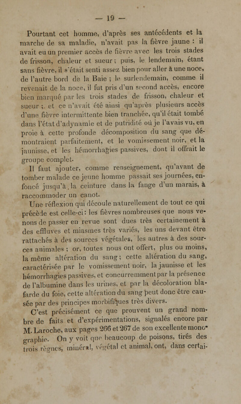 Pourtant cet homme, d'après ses antécédents et la marche de sa maladie, n'avait pas la fièvre jaune : il avait eu un premier accès de fièvre avec les trois stades de frisson, chaleur et sueur ; puis, le lendemain, étant sans fièvre, il s'était senti assez bien pour aller à une noce, de l'autre bord de la Baie ; le surlendemain, comme il revenait de la noce, il fut pris d'un second accès, encore bien marqué par les trois stades de frisson, chaleur et sueur ;, et ce n'avait été ainsi qu'après plusieurs accès d'une fièvre intermittente bien tranchée, qu'il était tombé dans l'état d'adynamie et de putriditê où je l'avais vu, en proie à cette profonde décomposition du sang que dé- montraient parfaitement, et le vomissement noir, et la jaunisse, et les hémorrhagies passives, dont il offrait le groupe complet. 11 faut ajouter, comme renseignement, qu'avant de tomber malade ce jeune homme passait ses journées, en- foncé jusqu'à.la ceinture dans la fange d'un marais, à raccommoder un canot. Une réflexion qui découle naturellement de tout ce qui précède est celle-ci: les fièvres nombreuses que nous ve- nons de passer en revue sont dues très certainement à des effluves et miasmes très variés, les uns devant être rattachés à des sources végétales, les autres à des sour- ces animales ; or, toutes nous ont offert, plus ou moins, la même altération du sang; cette altération du sang, caractérisée par le vomissement noir, la jaunisse et les hémorrhagies passives, et concurremment par la présence de l'albumine dans les urines, et par la décoloration bla- farde du foie, cette altération du sang peut donc être cau- sée par des principes morbifiques très divers. C'est précisément ce que prouvent un grand nom- bre de faits et d'expérimentations, signalés encore par M. Laroche, aux pages 266 et 267 de son excellente mono- graphie. On y voit que beaucoup de poisons, tirés des trois rèo-ncs, minéral, végétal et animal, ont, dans certai-