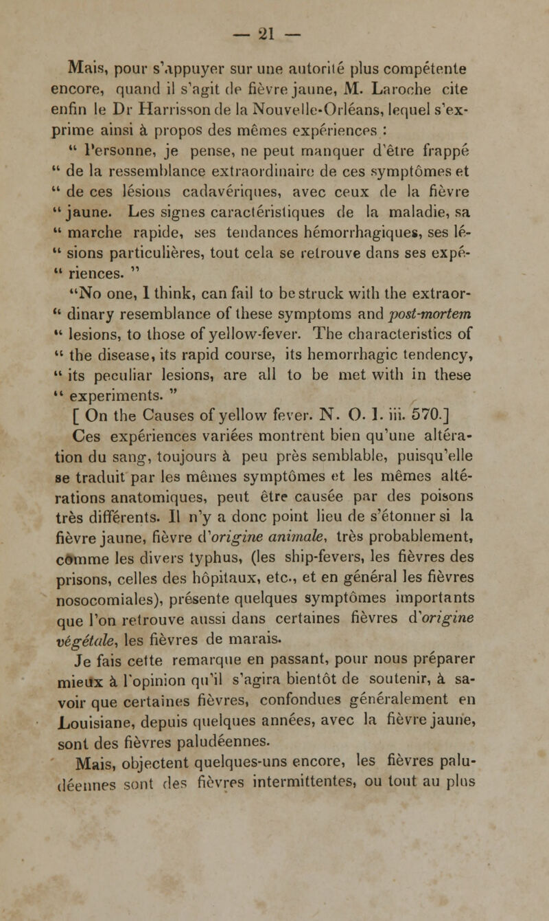 Mais, pour s'appuyer sur une autorité plus compétente encore, quand il s'agit de fièvre jaune, M. Laroche cite enfin le Dr Harrissonde la Nouvelle-Orléans, lequel s'ex- prime ainsi à propos des mêmes expériences :  Personne, je pense, ne peut manquer d'être frappé  de la ressemblance extraordinaire de ces symptômes et  de ces lésions cadavériques, avec ceux de la fièvre jaune. Les signes caractéristiques de la maladie, sa  marche rapide, ses tendances hémorrhagiques, ses lé-  sions particulières, tout cela se retrouve dans ses expé-  riences.  No one, 1 think, can fail to bestruck with the extraor-  dinary resemblance of thèse symptoms and post-mortem  lésions, to those of yellow-fever. The characteristics of  the disease, its rapid course, its hemorrhagic tendency,  its peculiar lésions, are ail to be met with in thèse 14 experiments.  [ On the Causes of yellow fever. N. 0.1. iii. 570.] Ces expériences variées montrent bien qu'une altéra- tion du sang, toujours à peu près semblable, puisqu'elle se traduit par les mêmes symptômes et les mêmes alté- rations anatomiques, peut être causée par des poisons très différents. Il n'y a donc point lieu de s'étonner si la fièvre jaune, fièvre d'origine animale, très probablement, comme les divers typhus, (les ship-fevers, les fièvres des prisons, celles des hôpitaux, etc., et en général les fièvres nosocomiales), présente quelques symptômes importants que l'on retrouve aussi dans certaines fièvres d'origine végétale, les fièvres de marais. Je fais cette remarque en passant, pour nous préparer mieux à l'opinion qu'il s'agira bientôt de soutenir, à sa- voir que certaines fièvres, confondues généralement en Louisiane, depuis quelques années, avec la fièvre jaune, sont des fièvres paludéennes. Mais, objectent quelques-uns encore, les fièvres palu- déennes sont des fièvres intermittentes, ou tout au plus