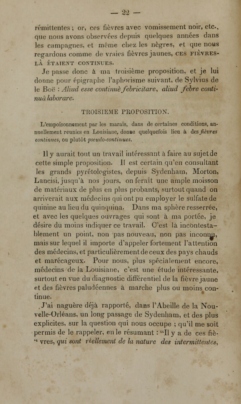 rémittentes ; or, ces fièvres avec vomissement noir, etc., que nous avons observées depuis quelques années dans les campagnes, et même chez les nègres, et que nous regardons comme de vraies fièvres jaunes, ces fièvres- LÀ ÉTAIENT CONTINUES. Je passe donc à ma troisième proposition, et je lui donne pour épigraphe l'aphorisme suivant, de Sylvius de le Boë : Aliud esse continué febrictiare, aliud febre conti- nua laborare. TROISIEME PROPOSITION. L'empoisonnement par les marais, dans de certaines conditions, an- nuellement reunies en Louisiane, donne quelquefois lieu à des fièvres continues, ou plutôt pseudo-continues. 11 y aurait tout un travail intéressant à faire au sujet de cette simple proposition. Il est certain qu'en consultant les grands pyrétologistes, depuis Sydenham, Morton, Lancisi, jusqu'à nos jours, on ferait une ample moisson de matériaux de plus en plus probants, surtout quand on arriverait aux médecins qui ont pu employer le sulfate de quinine au lieu du quinquina. Dans ma sphère resserrée, et avec les quelques ouvrages qui sont à ma portée, je désire du moins indiquer ce travail. C'est là incontesta- blement un point, non pas nouveau, non pas inconnu, mais sur lequel il importe d'appeler fortement l'attention des médecins, et particulièrement de ceux des pays chauds et marécageux. Pour nous, plus spécialement encore, médecins de la Louisiane, c'est une étude intéressante, surtout en vue du diagnostic différentiel de la fièvre jaune et des fièvres paludéennes à marche plus ou moins con- tinue. J'ai naguère déjà rapporté, dans l'Abeille de la Nou- velle-Orléans, un long passage de Sydenham, et des plus explicites, sur la question qui nous occupe ; qu'il me soit permis de le rappeler, en le résumant : Il y a de ces fiè-  vres, qui sont réellement de la nature des intermittentes,
