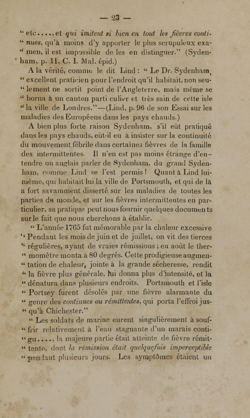  etc...., et qui imitent si bien en tout les fièvres conli-  nues, qu'à moins d'y apporter le plus scrupuleux exa- u men, il est impossible de les en distinguer.' (Syden- ham, p. 11, C 1. Mal.épid.) A la vérité, comme le dit Lind :  Le Dr. Sydenhami  excellent praticien pour l'endroit qu'il habitait,non seu- lement ne sortit point de l'Angleterre, mais même se  borna à un canton parti eu lier et très sain de cette isle  la ville de Londres.—(Lind, p. 96 de son Essai sur les maladies des Européens dans les pays chauds.) A bien plus forte raison Sydenham, s'il eût pratiqué clans les pays chauds, eût-il eu à insister sur la continuité du mouvement fébrile dans certaines fièvres de la famille des intermittentes. 11 n'en est pas moins étrange d'en- tendre un anglais parler de Sydenham, du grand Syden- ham, comme Lind se l'est permis! Quant à Lind lui- même, qui habitait lui la ville de Portsmouth, et qui de là a fort savamment disserté sur les maladies de toutes les parties du monde, et sur les fièvres intermittentes en par- ticulier, sa pratique peut nous fournir quelques documents sur le fait que nous cherchons à établir.  L'année 1765 fut mémorable par la chaleur excessive '• Pendant les mois de juin et de juillet, on vit des tierces '* régulières, ayant de vraies rémissions ; en août le ther-  momètre monta à 80 degrés. Cette prodigieuse augmen-  tation de chaleur, jointe à la grande sécheresse, rendit  la fièvre plus générale, hii donna plus d'intensité, et la  dénatura clans plusieurs endroits. Portsmouth et l'isle  Portsey furent désolés par une fièvre alarmante du 14 genre des continues ou rémittentes, qui porta l'effroi jus-  qu'à Chichester.  Les soldats de marine eurent singulièrement à souf-  frir relativement à l'eau stagnante d'un marais conti-  gu...., la majeure partie était atteinte de fièvre rémit-  tente, dont la rémission était quelquefois imperceptible pendant plusieurs jours. Les symptômes étaient un