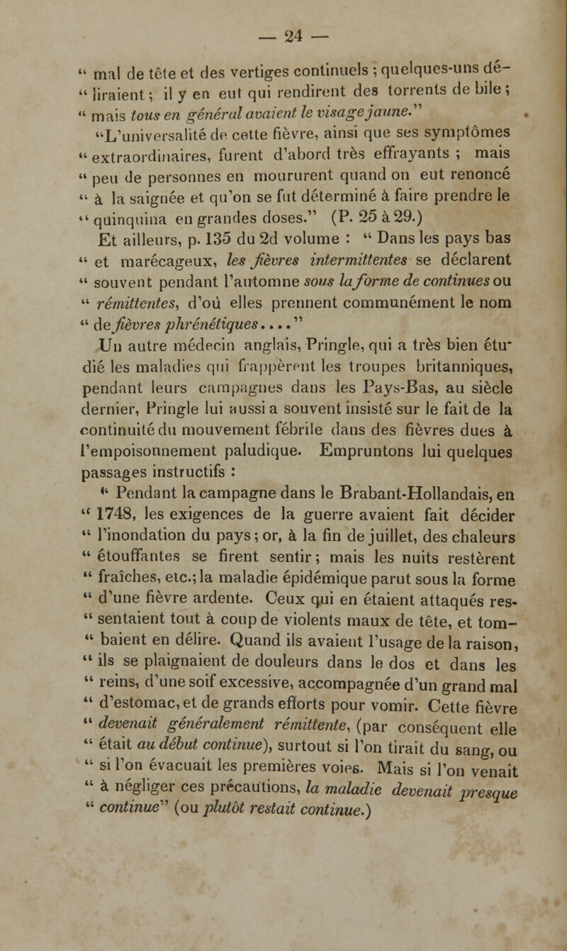  mal de tête et des vertiges continuels ; quelques-uns dé-  liraient ; il y en eut qui rendirent des torrents de bile ;  mais tous en général avaient, le visage jaune.' L'universalité de cette fièvre, ainsi que ses symptômes extraordinaires, furent d'abord très effrayants; mais 44 peu de personnes en moururent quand on eut renoncé 44 à la saignée et qu'on se fut déterminé à faire prendre le 44 quinquina en grandes doses.11 (P. 25 à 29.) Et ailleurs, p. 135 du 2d volume :  Dans les pays bas 44 et marécageux, les fièvres intermittentes se déclarent 44 souvent pendant l'automne sous laforme de continues on 44 rémittentes, d'où elles prennent communément le nom 44 de fièvres phrénétiques....  Un autre médecin anglais, Pringle, qui a très bien étu* dié les maladies qui frappèrent les troupes britanniques, pendant leurs campagnes dans les Pays-Bas, au siècle dernier, Pringle lui aussi a souvent insisté sur le fait de la continuité du mouvement fébrile dans des fièvres dues à l'empoisonnement paludique. Empruntons lui quelques passages instructifs : «4 Pendant la campagne dans le Brabant-Hollandais, en 4' 1748, les exigences de la guerre avaient fait décider 44 Tinondation du pays; or, à la fin de juillet, des chaleurs 44 étouffantes se firent sentir ; mais les nuits restèrent 44 fraîches, etc.; la maladie épidémique parut sous la forme 44 d'une fièvre ardente. Ceux qui en étaient attaqués res- 44 sentaient tout à coup de violents maux de tête, et tom- 44 baient en délire. Quand ils avaient l'usage de la raison, 44 ils se plaignaient de douleurs dans le dos et dans les 44 reins, d'une soif excessive, accompagnée d'un grand mal 44 d'estomac, et de grands efforts pour vomir. Cette fièvre 14 devenait généralement rémittente, (par conséquent elle 44 était au début continue), surtout si l'on tirait du sang, ou 44 si Ton évacuait les premières voies. Mais si l'on venait 44 à négliger ces précautions, la maladie devenait presque 44 continue (ou plutôt restait continue.)