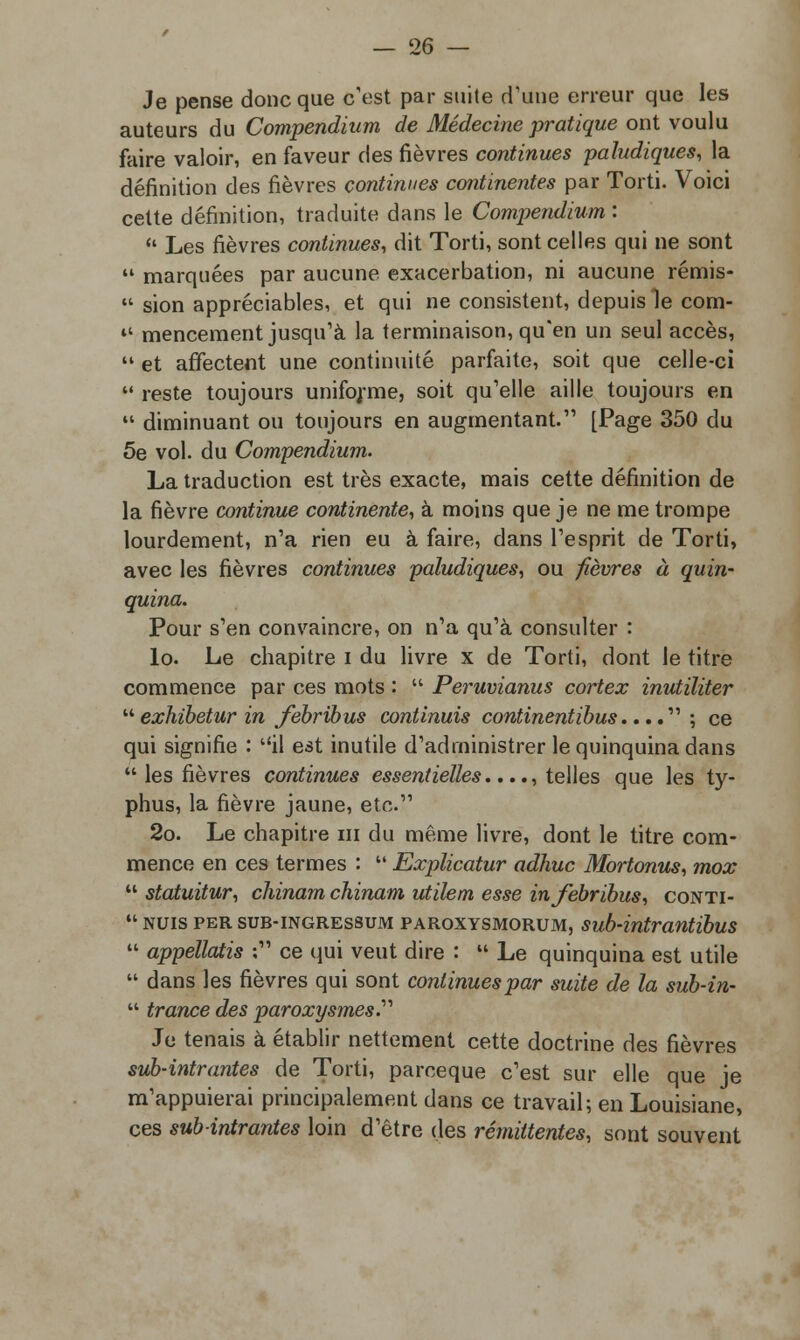 Je pense donc que c'est par suite d'une erreur que les auteurs du Compendium de Médecine pratique ont voulu faire valoir, en faveur des fièvres continues paludiques, la définition des fièvres continues continentes par Torti. Voici cette définition, traduite dans le Compendium :  Les fièvres continues, dit Torti, sont celles qui ne sont  marquées par aucune exacerbation, ni aucune rémis-  sion appréciables, et qui ne consistent, depuis le corn- »* mencement jusqu'à la terminaison, qu'en un seul accès,  et affectent une continuité parfaite, soit que celle-ci  reste toujours unifoj-me, soit qu'elle aille toujours en  diminuant ou toujours en augmentant. [Page 350 du 5e vol. du Compendium. La traduction est très exacte, mais cette définition de la fièvre continue continente, à moins que je ne me trompe lourdement, n'a rien eu à faire, dans l'esprit de Torti, avec les fièvres continues paludiques, ou fièvres à quin- quina. Pour s'en convaincre, on n'a qu'à consulter : lo. Le chapitre i du livre x de Torti, dont le titre commence par ces mots :  Peruvianus cortex inutïliter  exhibetur in febribus continuis continentibus.... ; ce qui signifie : il est inutile d'administrer le quinquina dans  les fièvres continues essentielles...., telles que les ty- phus, la fièvre jaune, etc. 2o. Le chapitre m du même livre, dont le titre com- mence en ces termes :  Explicatur aalvuc Mortonus, mox  statuitur, chinam chinam utilem esse in febribus, conti-  nuis per sub-ingressum paroxysmorum, sub-intrantïbus  appellatis ; ce qui veut dire :  Le quinquina est utile  dans les fièvres qui sont continues par suite de la sub-in-  trance des paroxysmes.'' Je tenais à établir nettement cette doctrine des fièvres sub-intrantes de Torti, parceque c'est sur elle que je m'appuierai principalement dans ce travail; en Louisiane, ces subintrantes loin d'être des rémittentes, sont souvent