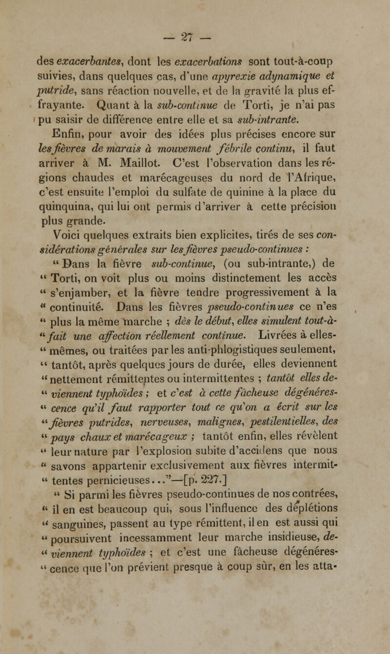 des exacerbantes, dont les exacerbations sont tout-à-coup suivies, dans quelques cas, d'une apyrexie adynamique et putride, sans réaction nouvelle, et de la gravité la plus ef- frayante. Quant à la sub-continue de Torti, je n'ai pas pu saisir de différence entre elle et sa sub-intrante. Enfin, pour avoir des idées plus précises encore sur lesjièvres de marais à mouvement fébrile continu, il faut arriver à M. Maillot. C'est l'observation dans les ré- gions chaudes et marécageuses du nord de l'Afrique, c'est ensuite l'emploi du sulfate de quinine à la place du quinquina, qui lui ont permis d'arriver à cette précision plus grande. Voici quelques extraits bien explicites, tirés de ses con- sidérations générales sur lesjièvres pseudo-continues :  Dans la fièvre sub-continue, (ou sub-intrante,) de  Torti, on voit plus ou moins distinctement les accès  s'enjamber, et la fièvre tendre progressivement à la  continuité. Dans les fièvres pseudo-continues ce n'es  plus la même marche ; dès le début, elles simulent tout-à- fait une affection réellement continue. Livrées à elles-  mêmes, ou traitées par les anti-phlogistiques seulement, 11 tantôt, après quelques jours de durée, elles deviennent nettement rémittentes ou intermittentes ; tantôt elles de-  viennent typhoïdes ; et c'est à cette fâcheuse dégénères-  cence qu'il faut rapporter tout ce qu'on a écrit sur les '■'■fièvres putrides, nerveuses, malignes, pestilentielles, des pays chaux et marécageux ; tantôt enfin, elles révèlent  leur nature par l'explosion subite d'accidens que nous  savons appartenir exclusivement aux fièvres intermit-  tentes pernicieuses...—[p. 227.]  Si parmi les fièvres pseudo-continues de nos contrées,  il en est beaucoup qui, sous l'influence des deplétions  sanguines, passent au type rémittent, il en est aussi qui  poursuivent incessamment leur marche insidieuse, de-  viennent typhoïdes ; et c'est une fâcheuse dégénéres-  cence que l'on prévient presque à coup sûr, en les atta-