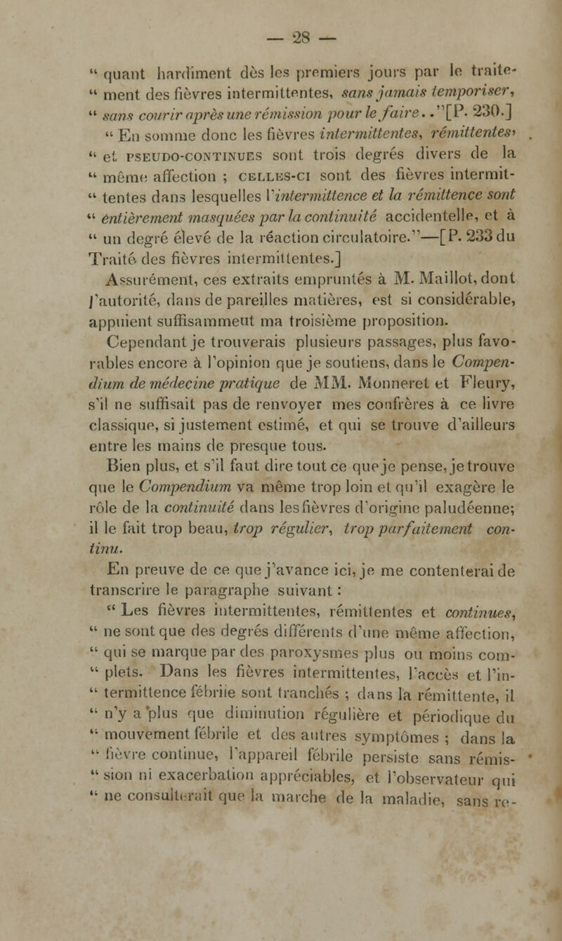  quant hardiment des les premiers jours par le traite*  ment des fièvres intermittentes, sans jamais temporiser,  sans courir après une rémission pour le faire. .[P. 230.]  En somme donc les fièvres intermittentes, rémittentes*  et pseudo-continues sont trois degrés divers de la  môra(! affection ; celles-ci sont des fièvres intermit-  tentes dans lesquelles Vintermittence et la rémittence sont  entièrement masquées par la continuité accidentelle, et à  un degré élevé de la réaction circulatoire.11—[P. 233 du Traité des fièvres intermittentes.] Assurément, ces extraits empruntés à M. Maillot, dont l'autorité, dans de pareilles matières, est si considérable, appuient suffisamment ma troisième proposition. Cependant je trouverais plusieurs passages, plus favo- rables encore à l'opinion que je soutiens, dans le Compen- dium de médecine pratique de MM. Monneret et Fleury, s'il ne suffisait pas de renvoyer mes confrères à ce livre classique, si justement estimé, et qui se trouve d'ailleurs entre les mains de presque tous. Bien plus, et s'il faut dire tout ce que je pense, je trouve que le Compendium va même trop loin et qu'il exagère le rôle de la continuité dans les fièvres d'origine paludéenne; il le fait trop beau, trop régulier, trop parfaitement con- tinu. En preuve de ce que j'avance ici, je me contenterai de transcrire le paragraphe suivant :  Les fièvres intermittentes, rémittentes et continues,  ne sont que des degrés différents d'une môme affection,  qui se marque par des paroxysmes plus ou moins com-  plets. Dans les fièvres intermittentes, l'accès et l'in-  termittence fébrile sont tranchés ; dans l'a rémittente, il n'yaplus que diminution régulière et périodique du  mouvement fébrile et des autres symptômes ; dans la k- fièvre continue, l'appareil fébrile persiste sans rémis- sion ni exacerbation appréciables, et l'observateur qui  ne consulterait que la marche de la maladie, sans re-