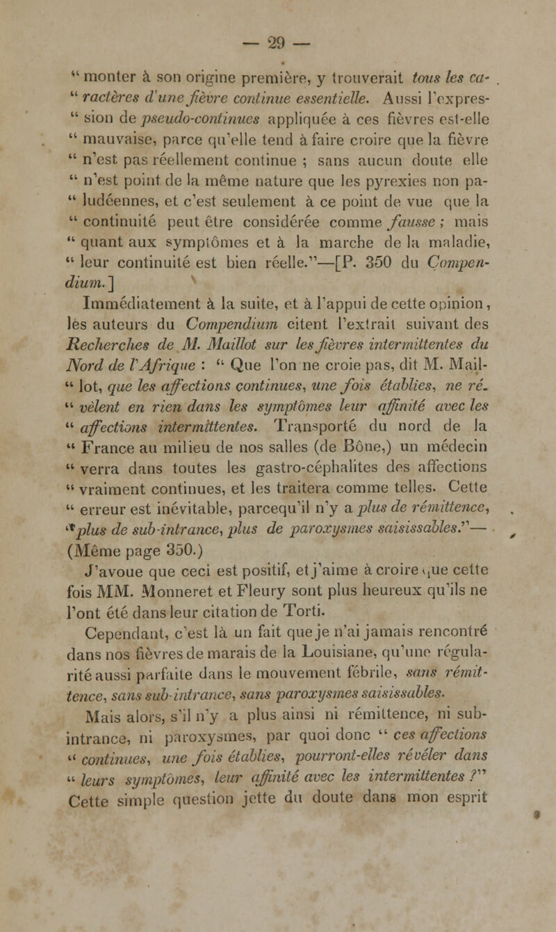  monter à son origine première, y trouverait tous les ca-  ractères d'une jièvre continue essentielle. Aussi l'expres-  sion de pseudo-continues appliquée à ces fièvres est-elle  mauvaise, parce qu'elle tend à faire croire que la fièvre  n'est pas réellement continue ; sans aucun doute elle  n'est point de la même nature que les pyrexies non pa-  ludéennes, et c'est seulement à ce point de vue que la  continuité peut être considérée comme fausse ; mais  quant aux symptômes et à la marche de la maladie,  leur continuité est bien réelle.—[P. 350 du Çompen- dium. ] Immédiatement à la suite, et à l'appui de cette opinion , les auteurs du Compendium citent l'extrait suivant des Recherches de M. Maillot sur les fièvres intermittentes du Nord de VAfrique :  Que l'on ne croie pas, dit M. Mail-  lot, que les affections continues, une fois établies, ne ré.  vêlent en rien dans les symptômes leur affinité avec les  affections intermittentes. Transporté du nord de la  France au milieu de nos salles (de Bône,) un médecin  verra dans toutes les gastro-céphalites des affections  vraiment continues, et les traitera comme telles. Cette  erreur est inévitable, parcequ'il n'y a plus de rémittencc, ^plus de sub-intrance, plus de paroxysmes saisissaMes.— (Même page 350.) J'avoue que ceci est positif, et j'aime à croire Mue cette fois MM. Monneret et Fleury sont plus heureux qu'ils ne l'ont été dans leur citation de Torti. Cependant, c'est là un fait que je n'ai jamais rencontré dans nos fièvres de marais de la Louisiane, qu'une régula- rité aussi parfaite dans le mouvement fébrile, sans remit- tence, sans sub-intrance, sans paroxysmes saisissables. Mais alors, s'il n'y a plus ainsi ni rémiltence, ni sub- intrance, ni paroxysmes, par quoi donc  ces affections  continues, une fois établies, pourront-elles révéler dans  leurs symptômes, leur affinité avec les intermittentes ? Cette simple question jette du doute dans mon esprit