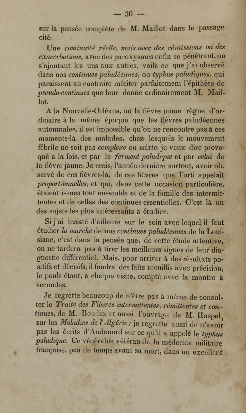 sur la pensée complète de M. Maillot dans le passage cité. Une continuité réelle, mais avec des rémissions ou des exacerbât ions, avec des paroxysmes enfin se pénétrant, ou s'ajoutant les uns aux autres, voilà ce que j'ai observé dans nos continues paludéennes, ou typhus paludiques, qui paraissent au contraire mériter parfaitement l'épithète de pseudo-continues que leur donne ordinairement M. Mail- lot. A la Nouvelle-Orléans, où la fièvre jaune règne d'or- dinaire à la même époque que les fièvres paludéennes automnales, il est impossible qu'on ne rencontre pas à ces moments-là des malades, chez lesquels le mouvement fébrile ne soit pas complexe ou mixte, je veux dire provo- qué à la fois, et. par le ferment paludique et par celui de la fièvre jaune. Je crois, l'année dernière surtout, avoir ob. serve de ces fièvres-là, de ces fièvres que Torti appelait proportionnelles, et qui, dans cette occasion particulière, étaient issues tout ensemble et de la famille des intermit- tentes et de celles des continues essentielles. C'est là un des sujets les plus intéressants à étudier. Si j'ai insisté d'ailleurs sur le soin avec lequel il faut étudier la marche de nos continues paludéennes de la Loui- siane, c'est dans la pensée que, de cette étude attentive, on ne tardera pas à tirer les meilleurs signes de leur dia- gnostic différentiel. Mais, pour arriver à des résultats po- sitifs et décisifs, il faudra des faits recuillis avec précision, le pouls étant, à chaque visite,, compté avec la montre à secondes. Je regrette beaucoup de n'être pas à même de consul- ter le Traité des Fièvres intermittentes, rémittentes et con- tinues, de M. Boudin, et aussi l'ouvrage de M. Haspel sur les Maladies de VAlgérie; je regrette aussi de n'avoir pas les écrits d'Audouard sur ce qu'il a appelé le typhus paludique. Ce vénérable vétéran de la médecine militaire française, peu de temps avant sa mort, dans un excellent