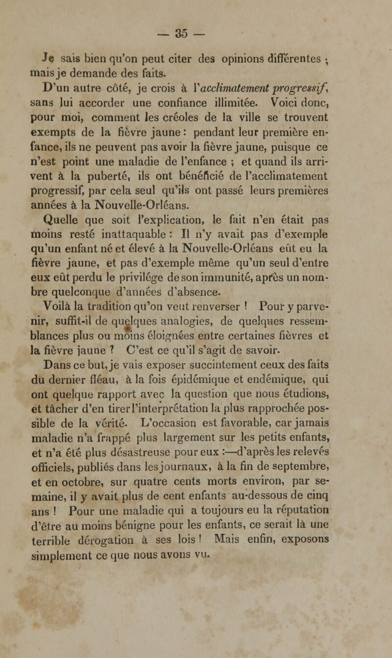 Je sais bien qu'on peut citer des opinions différentes -, mais je demande des faits. D'un autre côté, je crois à Y acclimatement progressif, sans lui accorder une confiance illimitée. Voici donc, pour moi, comment les créoles de la ville se trouvent exempts de la fièvre jaune : pendant leur première en- fance, ils ne peuvent pas avoir la fièvre jaune, puisque ce n'est point une maladie de l'enfance ; et quand ils arri- vent à la puberté, ils ont bénéficié de l'acclimatement progressif, par cela seul qu'ils ont passé leurs premières années à la Nouvelle-Orléans. Quelle que soit l'explication, le fait n'en était pas moins resté inattaquable : Il n'y avait pas d'exemple qu'un enfant né et élevé à la Nouvelle-Orléans eût eu la fièvre jaune, et pas d'exemple même qu'un seul d'entre eux eût perdu le privilège de son immunité, apfès un nom- bre quelconque d'années d'absence. Voilà la tradition qu'on veut renverser ! Pour y parve- nir, suffit-il de quelques analogies, de quelques ressem- blances plus ou moins éloignées entre certaines fièvres et la fièvre jaune ? C'est ce qu'il s'agit de savoir. Dans ce but, je vais exposer succintement ceux des faits du dernier fléau, à la fois épidémique et endémique, qui ont quelque rapport avec la question que nous étudions, et tâcher d'en tirer l'interprétation la plus rapprochée pos- sible de la vérité. L'occasion est favorable, car jamais maladie n'a frappé plus largement sur les petits enfants, et n'a été plus désastreuse pour eux :—d'après les relevés officiels, publiés dans les journaux, à la fin de septembre, et en octobre, sur quatre cents morts environ, par se- maine, il y avait plus de cent enfants au-dessous de cinq ans ! Pour une maladie qui a toujours eu la réputation d'être au moins bénigne pour les enfants, ce serait là une terrible dérogation à ses lois ! Mais enfin, exposons simplement ce que nous avons vu.