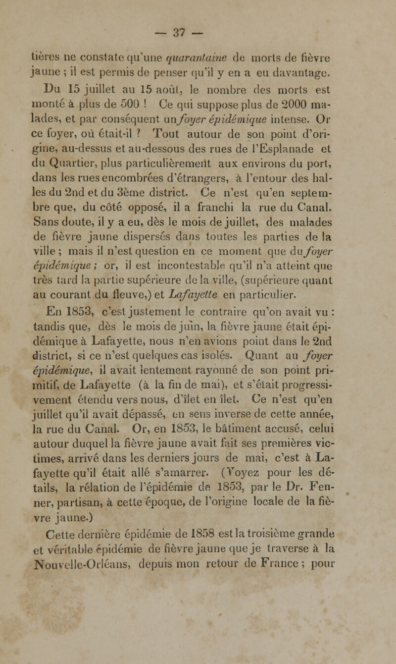 tières ne constate qu'une quarantaine de morts de fièvre jaune ; il est permis de penser qu'il y en a eu davantage. Du 15 juillet au 15 août, le nombre des morts est monté à plus de 500 ! Ce qui suppose plus de 2000 ma- lades, et par conséquent unfoyer épidémique intense. Or ce foyer, où était-il ? Tout autour de son point d'ori- gine, au-dessus et au-dessous des rues de l'Esplanade et du Quartier, plus particulièrement aux environs du port, dans les rues encombrées d'étrangers, à l'entour des hal- les du 2nd et du 3ème district. Ce n'est (m'en septem- bre que, du côté opposé, il a franchi la rue du Canal. Sans doute, il y a eu, dès le mois de juillet, des malades de fièvre jaune dispersés dans toutes les parties de la ville; mais il n'est question en ce moment que an foyer épidémique ; or, il est incontestable qu'il n'a atteint que très tard la partie supérieure delà ville, (supérieure quant au courant du fleuve,) et Lafayette en particulier. En 1853, c'est justement le contraire qu'on avait vu : tandis que, dès le mois de juin, la fièvre jaune était épi- démique à Lafayette, nous n'en avions point dans le 2nd district, si ce n'est quelques cas isolés. Quant au foxjer épidémique, il avait lentement rayonné de son point pri- mitif, de Lafayette (à la fin de mai), et s'était progressi- vement étendu vers nous, d'îlet en îlet. Ce n'est qu'en juillet qu'il avait dépassé, en sens inverse de cette année, la rue du Canal. Or, en 1853, le bâtiment accusé, celui autour duquel la fièvre jaune avait fait ses premières vic- times, arrivé dans les derniers jours de mai, c'est à La- fayette qu'il était allé s'amarrer. (Toyez pour les dé- tails, la relation de l'épidémie de 1853, par le Dr. Fen- ner, partisan, à cette époque, de l'origine locale de la fiè- vre jaune.) Cette dernière épidémie de 1858 est la troisième grande et véritable épidémie de fièvre jaune que je traverse à la Nouvelle-Orléans, depuis mon retour de France ; pour