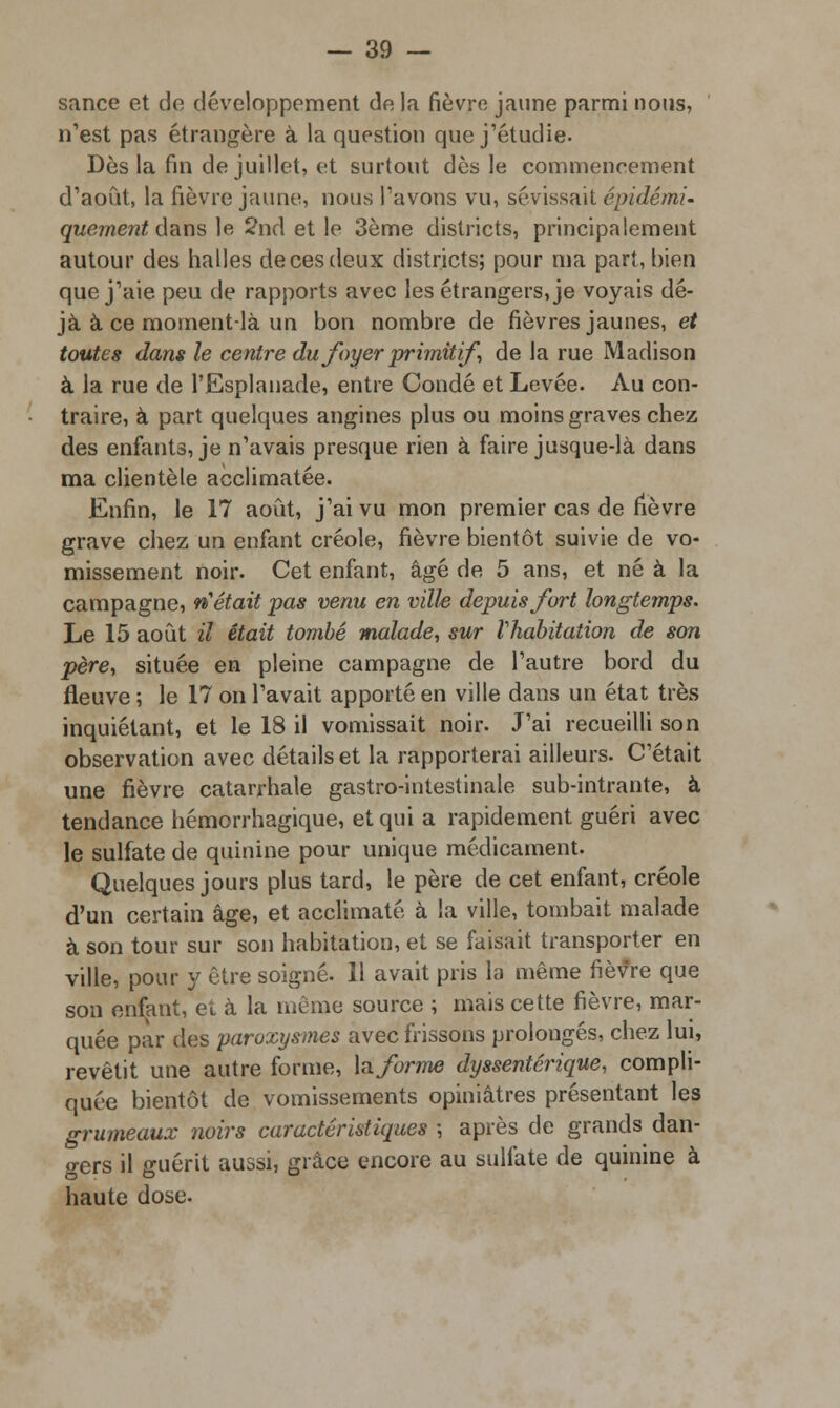 sance et de développement de la fièvre jaune parmi nous, n'est pas étrangère à la question que j'étudie. Dès la fin de juillet, et surtout dès le commencement d'août, la fièvre jaune, nous Pavons vu, sévissait épidémi- quernent dans le 2nd et le 3ème districts, principalement autour des halles de ces deux districts; pour ma part, bien que j'aie peu de rapports avec les étrangers, je voyais dé- jà à ce moment-là un bon nombre de fièvres jaunes, et toutes dans le centre du foyer primitif de la rue Madison à la rue de l'Esplanade, entre Condé et Levée. Au con- traire, à part quelques angines plus ou moins graves chez des enfants, je n'avais presque rien à faire jusque-là dans ma clientèle acclimatée. Enfin, le 17 août, j'ai vu mon premier cas de fièvre grave chez un enfant créole, fièvre bientôt suivie de vo- missement noir. Cet enfant, âgé de 5 ans, et né à la campagne, n'était pas venu en ville depuis fort longtemps. Le 15 août il était tombé malade, sur l'habitation de son père, située en pleine campagne de l'autre bord du fleuve ; le 17 on l'avait apporté en ville dans un état très inquiétant, et le 18 il vomissait noir. J'ai recueilli son observation avec détails et la rapporterai ailleurs. C'était une fièvre catarrhale gastro-intestinale sub-intrante, à tendance hémorrhagique, et qui a rapidement guéri avec le sulfate de quinine pour unique médicament. Quelques jours plus tard, le père de cet enfant, créole d'un certain âge, et acclimaté à la ville, tombait malade à son tour sur son habitation, et se faisait transporter en ville, pour y être soigné. 11 avait pris la même fièvre que son enfant, et à la même source ; mais cette fièvre, mar- quée par des paroxysmes avec frissons prolongés, chez lui, revêtit une autre forme, h forme dyssentérique, compli- quée bientôt de vomissements opiniâtres présentant les grumeaux noirs caractéristiques ; après de grands dan- gers il guérit aussi, grâce encore au sulfate de quinine à haute dose.