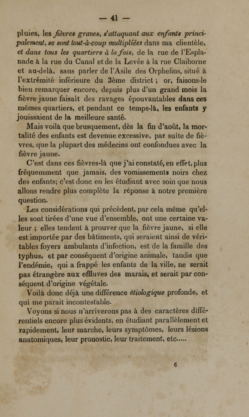 pi uies, les fièvres graves, tf attaquant aux enfants princi- palement, se sont tout-à-coup multipliées dans ma clientèle, et dans tous les quartiers à la fois, de la rue de l'Espla- nade à la rue du Canal et de la Levée à la rue Claiborne et au-delà, sans parler de l'Asile des Orphelins, situé à l'extrémité inférieure du 3ème district ; or, faisons-le bien remarquer encore, depuis plus d'un grand mois la fièvre jaune faisait des ravages épouvantables dans ces mêmes quartiers, et pendant ce temps-là» les enfants y jouissaient de la meilleure santé. Mais voilà que brusquement, dès la fin d'août, la mor- talité des enfants est devenue excessive, par suite de fiè- vres, que la plupart des médecins ont confondues avec la fièvre jaune. C'est dans ces fièvres-là que j'ai constaté, en effet, plus fréquemment que jamais, des vomissements noirs chez des enfants; c'est donc en les étudiant avec soin que nous allons rendre plus complète la réponse à notre première question. Les considérations qui précèdent, par cela même qu'el- les sont tirées d'une vue d'ensemble, ont une certaine va- leur ; elles tendent à prouver que la fièvre jaune, si elle est importée par des bâtiments, qui seraient ainsi de véri- tables foyers ambulants d'infection, est de la famille des typhus, et par conséquent d'origine animale, tandis que l'endémie, qui a frappé les enfants de la ville, ne serait pas étrangère aux effluves des marais, et serait par con- séquent d'origine végétale. Voilà donc déjà une différence étiologique profonde, et qui me parait incontestable. Voyons si nous n'arriverons pas à des caractères diffé- rentiels encore plus évidents, en étudiant parallèlement et rapidement, leur marche, leurs symptômes, leurs lésions anatomiques, leur pronostic, leur traitement, etc