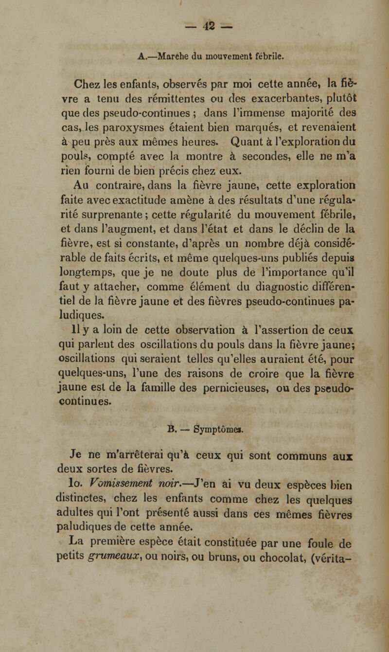 A.—Marche du mouvement fébrile. Chez les enfants, observés par moi cette année, la fiè- vre a tenu des rémittentes ou des exacerbantes, plutôt que des pseudo-continues ; dans l'immense majorité des cas, les paroxysmes étaient bien marqués, et revenaient à peu près aux mêmes heures. Quant à l'exploration du pouls, compté avec la montre à secondes, elle ne m'a rien fourni de bien précis chez eux. Au contraire, dans la fièvre jaune, cette exploration faite avec exactitude amène à des résultats d'une régula- rité surprenante ; cette régularité du mouvement fébrile, et dans l'augment, et dans l'état et dans le déclin de la fièvre, est si constante, d'après un nombre déjà considé- rable de faits écrits, et même quelques-uns publiés depuis longtemps, que je ne doute plus de l'importance qu'il faut y attacher, comme élément du diagnostic différen- tiel de la fièvre jaune et des fièvres pseudo-continues pa- ludiques. 11 y a loin de cette observation à l'assertion de ceux qui parlent des oscillations du pouls dans la fièvre jaune; oscillations qui seraient telles qu'elles auraient été, pour quelques-uns, l'une des raisons de croire que la fièvre jaune est de la famille des pernicieuses, ou des pseudo- continues. B. — Symptômes. Je ne m'arrêterai qu'à ceux qui sont communs aux deux sortes de fièvres. lo. Vomissement rwir.—J'en ai vu deux espèces bien distinctes, chez les enfants comme chez les quelques adultes qui l'ont présenté aussi dans ces mêmes fièvres paludiques de cette année. La première espèce était constituée par une foule de petits grumeaux, ou noirs, ou bruns, ou chocolat, (vérita-
