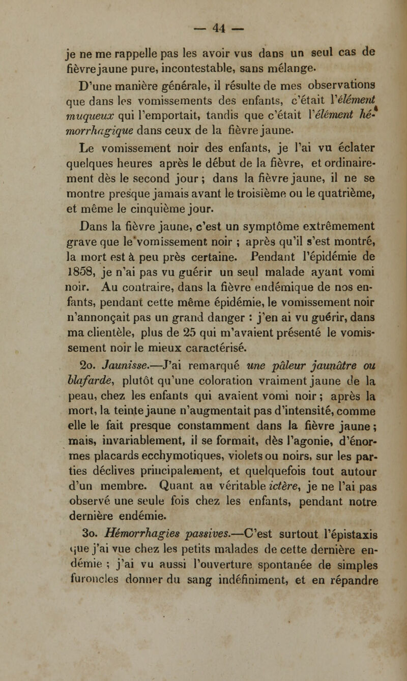 je ne me rappelle pas les avoir vus dans un seul cas de fièvrejaune pure, incontestable, sans mélange. D'une manière générale, il résulte de mes observations que dans les vomissements des enfants, c'était Vêlement muqueux qui remportait, tandis que c'était Vêlement hé- morrhagique dans ceux de la fièvrejaune. Le vomissement noir des enfants, je l'ai vu éclater quelques heures après le début de la fièvre, et ordinaire- ment dès le second jour; dans la fièvrejaune, il ne se montre presque jamais avant le troisième ou le quatrième, et même le cinquième jour. Dans la fièvre jaune, c'est un symptôme extrêmement grave que le'vomissement noir ; après qu'il s'est montré, la mort est à peu près certaine. Pendant l'épidémie de 1858, je n'ai pas vu guérir un seul malade ayant vomi noir. Au contraire, dans la fièvre endémique de nos en- fants, pendant cette même épidémie, le vomissement noir n'annonçait pas un grand danger : j'en ai vu guérir, dans ma clientèle, plus de 25 qui m'avaient présenté le vomis- sement noir le mieux caractérisé. 2o. Jaunisse.—J'ai remarqué une pâleur jaunâtre ou blafarde, plutôt qu'une coloration vraiment jaune de la peau, chez les enfants qui avaient vomi noir ; après la mort, la teinte jaune n'augmentait pas d'intensité, comme elle le fait presque constamment dans la fièvre jaune ; mais, invariablement, il se formait, dès l'agonie, d'énor- mes placards ecchymotiques, violets ou noirs, sur les par- ties déclives principalement, et quelquefois tout autour d'un membre. Quant au véritable ictère, je ne l'ai pas observé une seule fois chez les enfants, pendant notre dernière endémie. 3o. Hémorrhagies passives.—C'est surtout l'épistaxis que j'ai vue chez les petits malades de cette dernière en- démie ; j'ai vu aussi l'ouverture spontanée de simples furoncles donner du sang indéfiniment, et en répandre