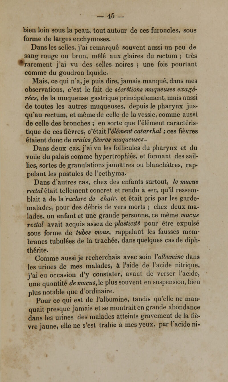 — 45- bien loin sous la peau, tout autour de ces furoncles, sous forme de larges ecchymoses. Dans les selles, j'ai remarqué souvent aussi un peu de sang rouge ou brun, mêlé aux glaires du rectum ; très •rarement j'ai vu des selles noires ; une fois pourtant comme du goudron liquide. Mais, ce qui n'a, je puis dire, jamais manqué, dans mes observations, c'est le fait de sécrétions muqueuses exagé- rées, de la muqueuse gastrique principalement, mais aussi de toutes les autres muqueuses, depuis le pharynx jus- qu'au rectum, et même de celle de la vessie, comme aussi de celle des bronches ; en sorte que l'élément caractéris- tique de ces fièvres, c'était Vêlement catarrhal ; ces fièvres étaient donc de vraies fièvres muqueuses.. Dans deux cas, j'ai vu les follicules du pharynx et du voile du palais comme hypertrophiés, et formant des sail- lies, sortes de granulations jaunâtres ou blanchâtres, rap- pelant les pustules de l'ecthyma. Dans d'autres cas, chez des enfants surtout, le mucus rectal était tellement concret et rendu à sec, qu'il ressem- blait à de la raclure de chair, et était pris par les garde- malades, pour des débris de vers morts ; chez deux ma- lades, un enfant et une grande personne, ce même mucus rectal avait acquis assez de plasticité pour être expulsé sous forme de tubes mous, rappelant les fausses mem- branes tubulées de la trachée, dans quelques cas de diph- thérite. Comme aussi je recherchais avec soin Yalbumine dans les urines de mes malades, à l'aide de l'acide nitrique, j'ai eu occasion d'y constater, avant de verser l'acide, une quantité demucust\e plus souvent en suspension, bien plus notable que d'ordinaire. Pour ce qui est de l'albumine, tandis qu'elle ne man- quait presque jamais et se montrait en grande abondance dans les urines des malades atteints gravement de la fiè- vre jaune, elle ne s'est trahie à mes yeux, par l'acide ni-
